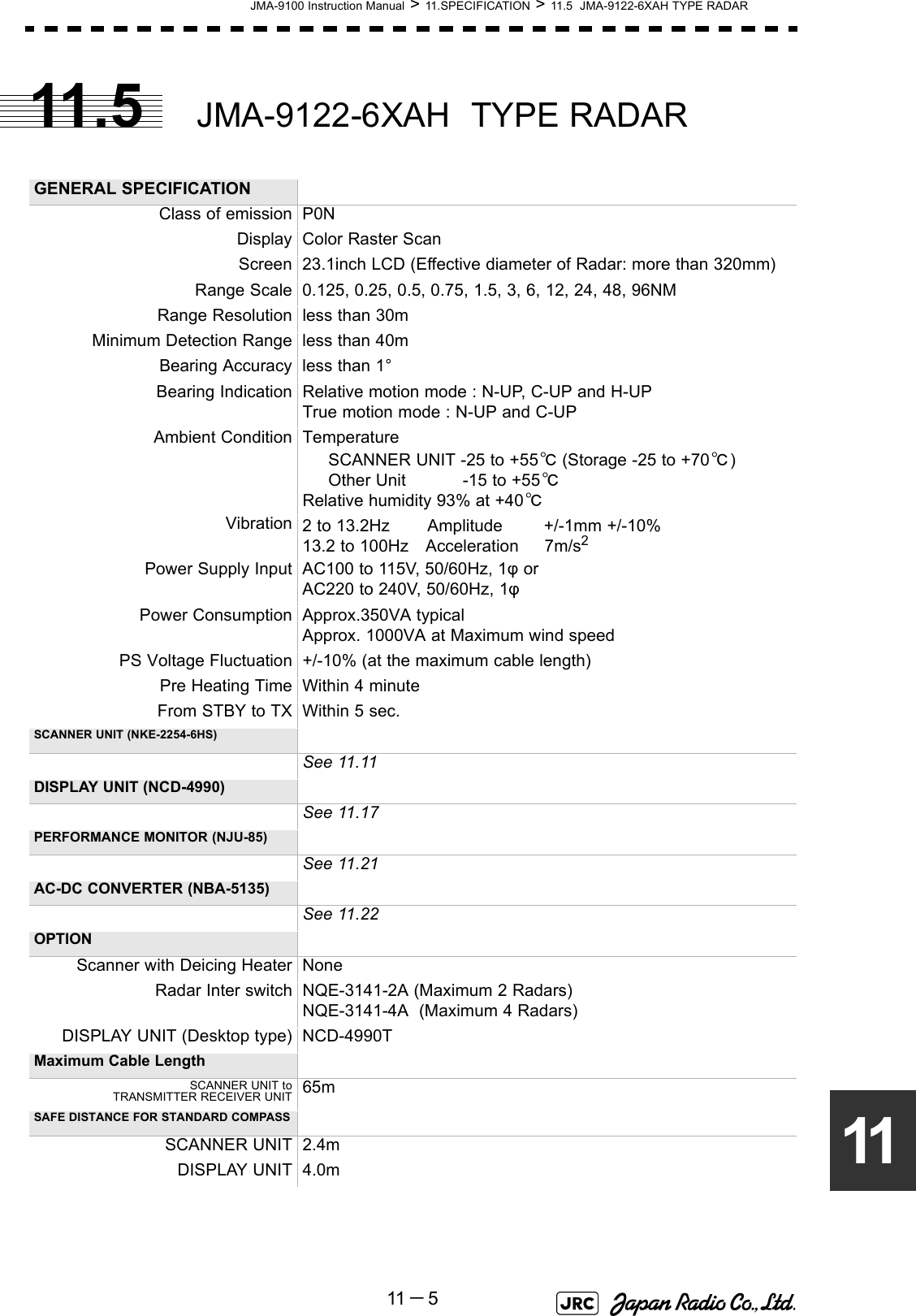 JMA-9100 Instruction Manual &gt; 11.SPECIFICATION &gt; 11.5  JMA-9122-6XAH TYPE RADAR11 －51111.5 JMA-9122-6XAH  TYPE RADAR GENERAL SPECIFICATIONClass of emission P0NDisplay Color Raster ScanScreen 23.1inch LCD (Effective diameter of Radar: more than 320mm)Range Scale 0.125, 0.25, 0.5, 0.75, 1.5, 3, 6, 12, 24, 48, 96NMRange Resolution less than 30mMinimum Detection Range less than 40mBearing Accuracy less than 1°Bearing Indication Relative motion mode : N-UP, C-UP and H-UPTrue motion mode : N-UP and C-UPAmbient Condition Temperature      SCANNER UNIT -25 to +55℃ (Storage -25 to +70℃)     Other Unit           -15 to +55℃Relative humidity 93% at +40℃Vibration 2 to 13.2Hz　    Amplitude        +/-1mm +/-10%13.2 to 100Hz　Acceleration     7m/s2Power Supply Input AC100 to 115V, 50/60Hz, 1φ orAC220 to 240V, 50/60Hz, 1φPower Consumption Approx.350VA typicalApprox. 1000VA at Maximum wind speedPS Voltage Fluctuation +/-10% (at the maximum cable length)Pre Heating Time Within 4 minuteFrom STBY to TX Within 5 sec.SCANNER UNIT (NKE-2254-6HS)See 11.11DISPLAY UNIT (NCD-4990)See 11.17PERFORMANCE MONITOR (NJU-85)See 11.21AC-DC CONVERTER (NBA-5135)See 11.22OPTIONScanner with Deicing Heater NoneRadar Inter switch NQE-3141-2A (Maximum 2 Radars)NQE-3141-4A  (Maximum 4 Radars)DISPLAY UNIT (Desktop type) NCD-4990TMaximum Cable LengthSCANNER UNIT toTRANSMITTER RECEIVER UNIT 65mSAFE DISTANCE FOR STANDARD COMPASSSCANNER UNIT 2.4mDISPLAY UNIT 4.0m