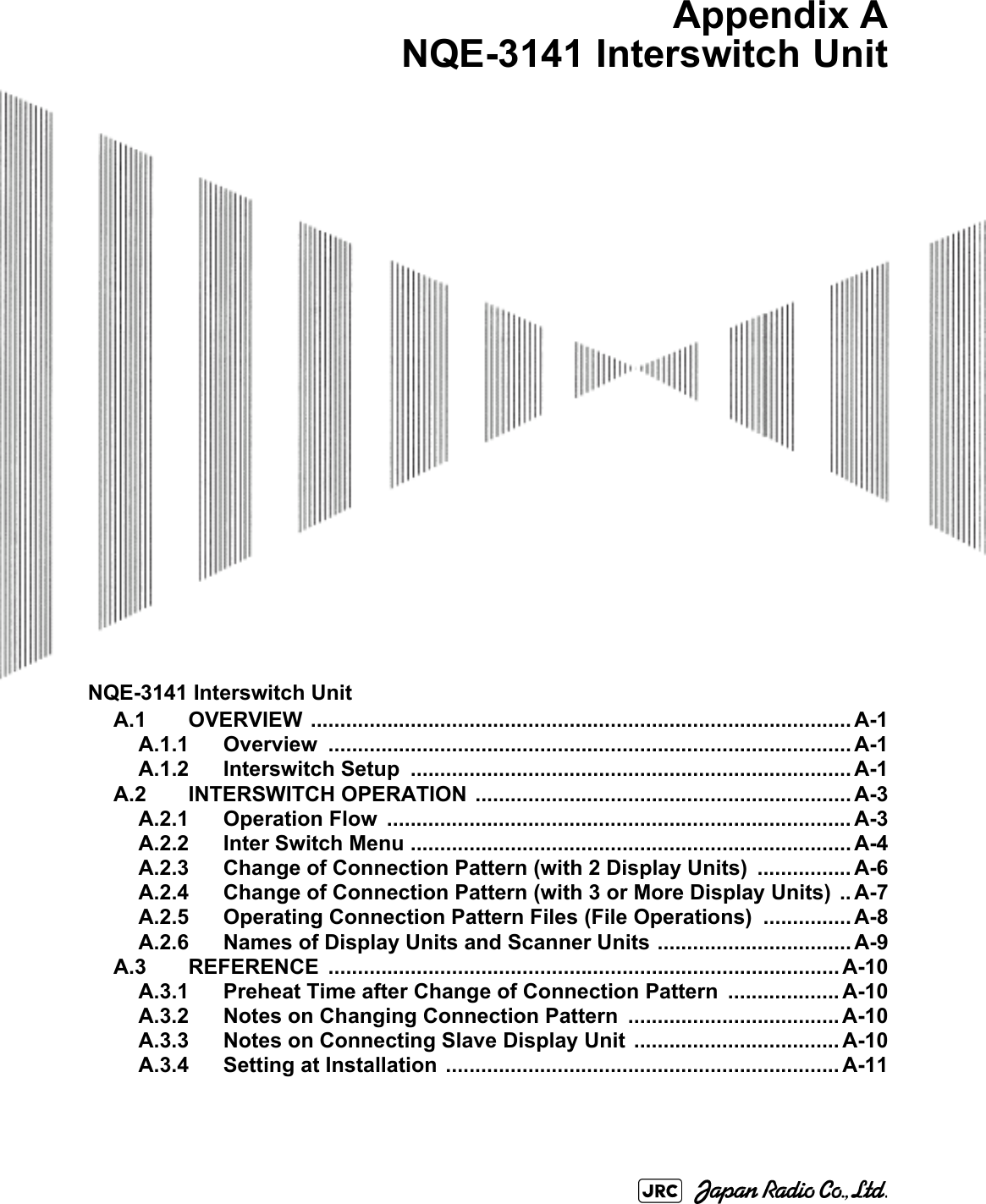 NQE-3141 Interswitch UnitA.1 OVERVIEW ............................................................................................ A-1A.1.1 Overview ......................................................................................... A-1A.1.2 Interswitch Setup  ........................................................................... A-1A.2 INTERSWITCH OPERATION ................................................................ A-3A.2.1 Operation Flow  ............................................................................... A-3A.2.2 Inter Switch Menu ........................................................................... A-4A.2.3 Change of Connection Pattern (with 2 Display Units) ................ A-6A.2.4 Change of Connection Pattern (with 3 or More Display Units)  .. A-7A.2.5 Operating Connection Pattern Files (File Operations)  ............... A-8A.2.6 Names of Display Units and Scanner Units ................................. A-9A.3 REFERENCE ....................................................................................... A-10A.3.1 Preheat Time after Change of Connection Pattern  ................... A-10A.3.2 Notes on Changing Connection Pattern .................................... A-10A.3.3 Notes on Connecting Slave Display Unit  ................................... A-10A.3.4 Setting at Installation  ................................................................... A-11Appendix ANQE-3141 Interswitch Unit