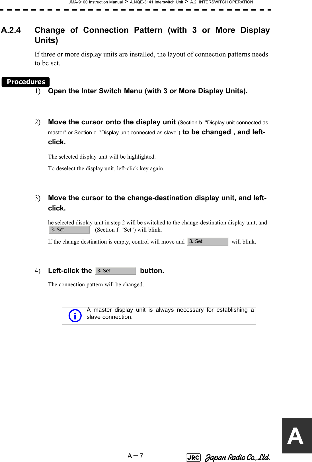 JMA-9100 Instruction Manual &gt; A.NQE-3141 Interswitch Unit &gt; A.2  INTERSWITCH OPERATIONA－7AA.2.4 Change of Connection Pattern (with 3 or More DisplayUnits)If three or more display units are installed, the layout of connection patterns needs to be set.Procedures1) Open the Inter Switch Menu (with 3 or More Display Units).2) Move the cursor onto the display unit (Section b. &quot;Display unit connected as master&quot; or Section c. &quot;Display unit connected as slave&quot;) to be changed , and left-click.The selected display unit will be highlighted.To deselect the display unit, left-click key again.3) Move the cursor to the change-destination display unit, and left-click.he selected display unit in step 2 will be switched to the change-destination display unit, and    (Section f. &quot;Set&quot;) will blink.If the change destination is empty, control will move and   will blink.4) Left-click the   button.The connection pattern will be changed. A master display unit is always necessary for establishing aslave connection.3. Set3. Set3. Seti