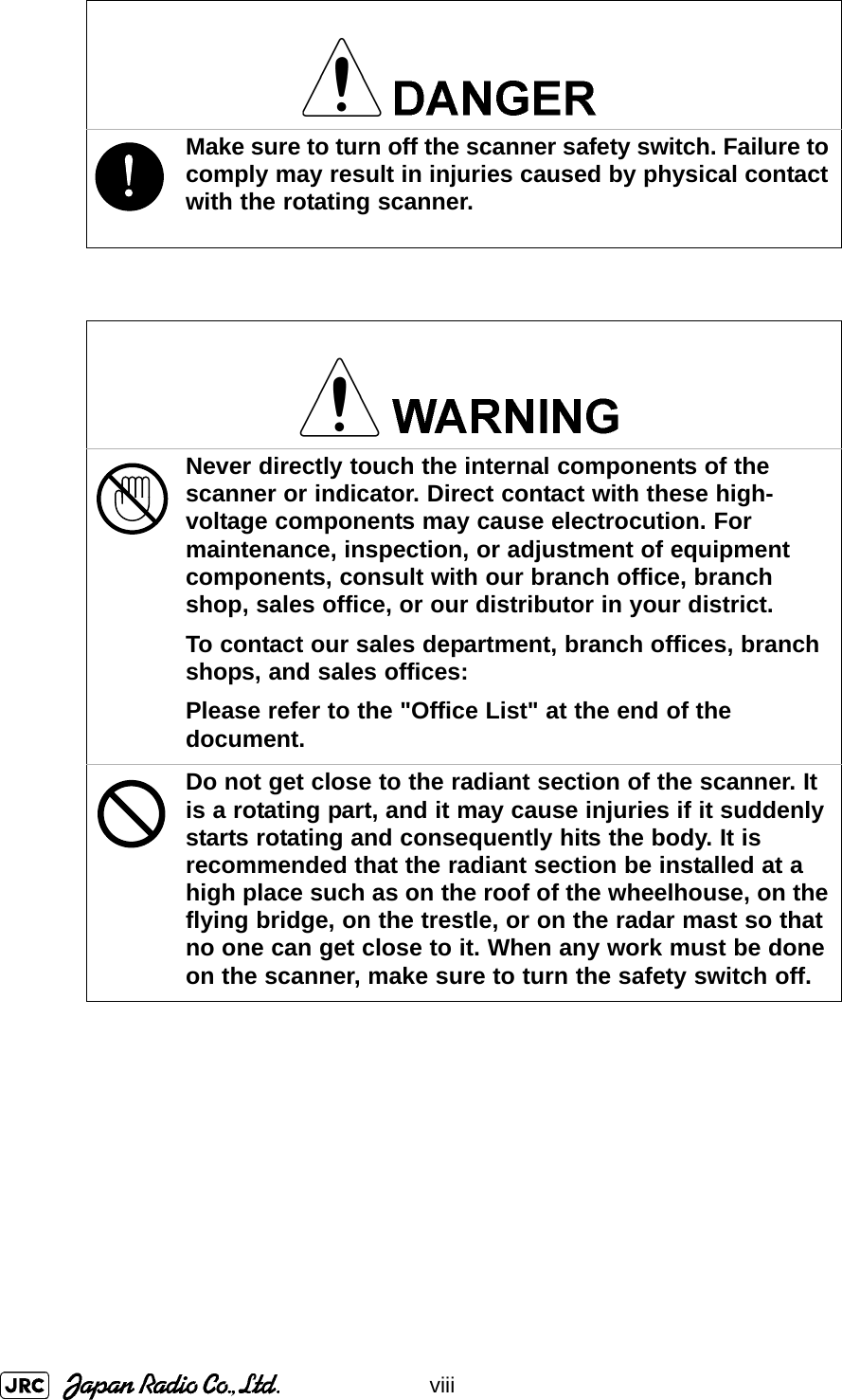 viii!Make sure to turn off the scanner safety switch. Failure to comply may result in injuries caused by physical contact with the rotating scanner.Never directly touch the internal components of the scanner or indicator. Direct contact with these high-voltage components may cause electrocution. For maintenance, inspection, or adjustment of equipment components, consult with our branch office, branch shop, sales office, or our distributor in your district.To contact our sales department, branch offices, branch shops, and sales offices:Please refer to the &quot;Office List&quot; at the end of the document.Do not get close to the radiant section of the scanner. It is a rotating part, and it may cause injuries if it suddenly starts rotating and consequently hits the body. It is recommended that the radiant section be installed at a high place such as on the roof of the wheelhouse, on the flying bridge, on the trestle, or on the radar mast so that no one can get close to it. When any work must be done on the scanner, make sure to turn the safety switch off.