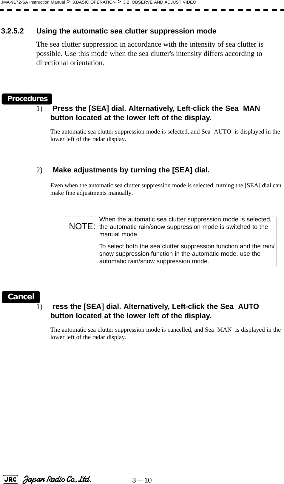 3－10JMA-9172-SA Instruction Manual &gt; 3.BASIC OPERATION &gt; 3.2  OBSERVE AND ADJUST VIDEO3.2.5.2 Using the automatic sea clutter suppression modeThe sea clutter suppression in accordance with the intensity of sea clutter is possible. Use this mode when the sea clutter&apos;s intensity differs according to directional orientation.Procedures1)  Press the [SEA] dial. Alternatively, Left-click the Sea  MAN  button located at the lower left of the display.The automatic sea clutter suppression mode is selected, and Sea  AUTO  is displayed in the lower left of the radar display.2)  Make adjustments by turning the [SEA] dial.Even when the automatic sea clutter suppression mode is selected, turning the [SEA] dial can make fine adjustments manually.Cancel1)  ress the [SEA] dial. Alternatively, Left-click the Sea  AUTO  button located at the lower left of the display.The automatic sea clutter suppression mode is cancelled, and Sea  MAN  is displayed in the lower left of the radar display. NOTE: When the automatic sea clutter suppression mode is selected, the automatic rain/snow suppression mode is switched to the manual mode.To select both the sea clutter suppression function and the rain/snow suppression function in the automatic mode, use the automatic rain/snow suppression mode.