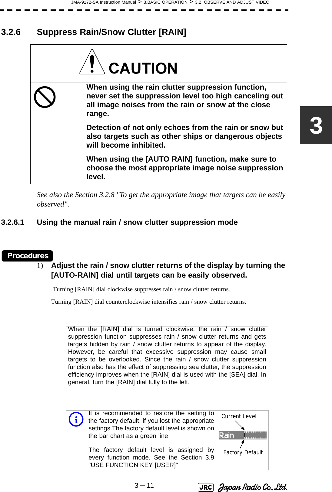 JMA-9172-SA Instruction Manual &gt; 3.BASIC OPERATION &gt; 3.2  OBSERVE AND ADJUST VIDEO3－1133.2.6 Suppress Rain/Snow Clutter [RAIN] See also the Section 3.2.8 &quot;To get the appropriate image that targets can be easily observed&quot;.3.2.6.1 Using the manual rain / snow clutter suppression modeProcedures1) Adjust the rain / snow clutter returns of the display by turning the [AUTO-RAIN] dial until targets can be easily observed. Turning [RAIN] dial clockwise suppresses rain / snow clutter returns.Turning [RAIN] dial counterclockwise intensifies rain / snow clutter returns.When using the rain clutter suppression function, never set the suppression level too high canceling out all image noises from the rain or snow at the close range.Detection of not only echoes from the rain or snow but also targets such as other ships or dangerous objects will become inhibited.When using the [AUTO RAIN] function, make sure to choose the most appropriate image noise suppression level.When the [RAIN] dial is turned clockwise, the rain / snow cluttersuppression function suppresses rain / snow clutter returns and getstargets hidden by rain / snow clutter returns to appear of the display.However, be careful that excessive suppression may cause smalltargets to be overlooked. Since the rain / snow clutter suppressionfunction also has the effect of suppressing sea clutter, the suppressionefficiency improves when the [RAIN] dial is used with the [SEA] dial. Ingeneral, turn the [RAIN] dial fully to the left.iIt is recommended to restore the setting tothe factory default, if you lost the appropriatesettings.The factory default level is shown onthe bar chart as a green line. The factory default level is assigned byevery function mode. See the Section 3.9&quot;USE FUNCTION KEY [USER]&quot;Current LevelFactory Default