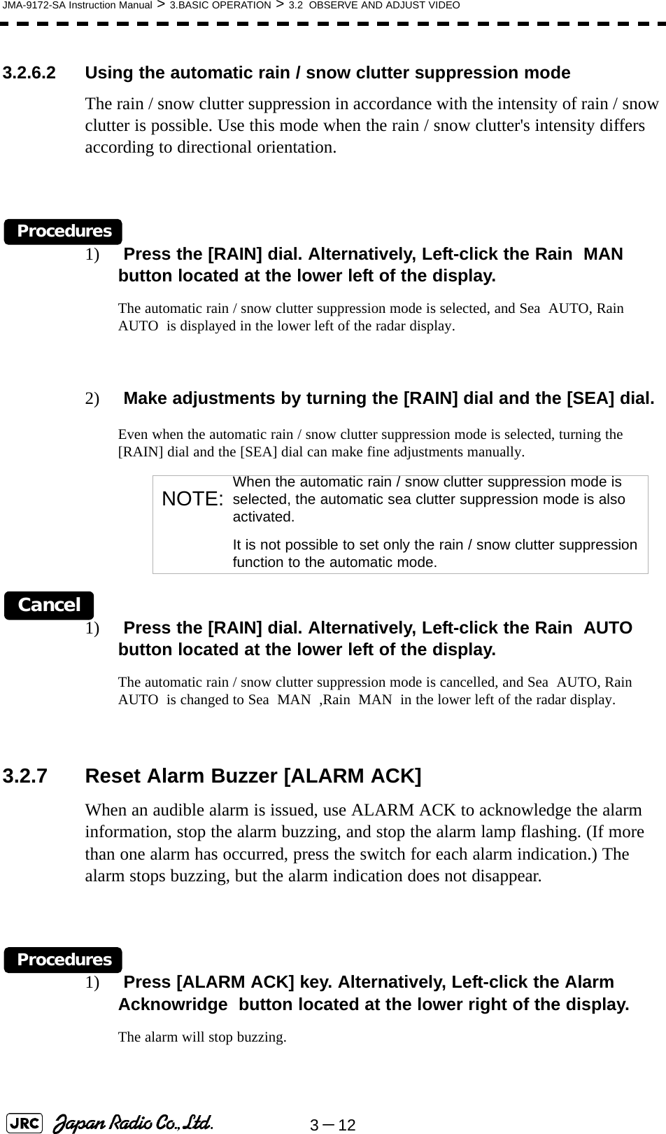 3－12JMA-9172-SA Instruction Manual &gt; 3.BASIC OPERATION &gt; 3.2  OBSERVE AND ADJUST VIDEO3.2.6.2 Using the automatic rain / snow clutter suppression modeThe rain / snow clutter suppression in accordance with the intensity of rain / snow clutter is possible. Use this mode when the rain / snow clutter&apos;s intensity differs according to directional orientation.Procedures1)  Press the [RAIN] dial. Alternatively, Left-click the Rain  MAN  button located at the lower left of the display.The automatic rain / snow clutter suppression mode is selected, and Sea  AUTO, Rain  AUTO  is displayed in the lower left of the radar display.2)  Make adjustments by turning the [RAIN] dial and the [SEA] dial.Even when the automatic rain / snow clutter suppression mode is selected, turning the [RAIN] dial and the [SEA] dial can make fine adjustments manually.Cancel1)  Press the [RAIN] dial. Alternatively, Left-click the Rain  AUTO  button located at the lower left of the display.The automatic rain / snow clutter suppression mode is cancelled, and Sea  AUTO, Rain  AUTO  is changed to Sea  MAN  ,Rain  MAN  in the lower left of the radar display.3.2.7 Reset Alarm Buzzer [ALARM ACK] When an audible alarm is issued, use ALARM ACK to acknowledge the alarm information, stop the alarm buzzing, and stop the alarm lamp flashing. (If more than one alarm has occurred, press the switch for each alarm indication.) The alarm stops buzzing, but the alarm indication does not disappear.Procedures1)  Press [ALARM ACK] key. Alternatively, Left-click the Alarm Acknowridge  button located at the lower right of the display.The alarm will stop buzzing.NOTE: When the automatic rain / snow clutter suppression mode is selected, the automatic sea clutter suppression mode is also activated.It is not possible to set only the rain / snow clutter suppression function to the automatic mode.