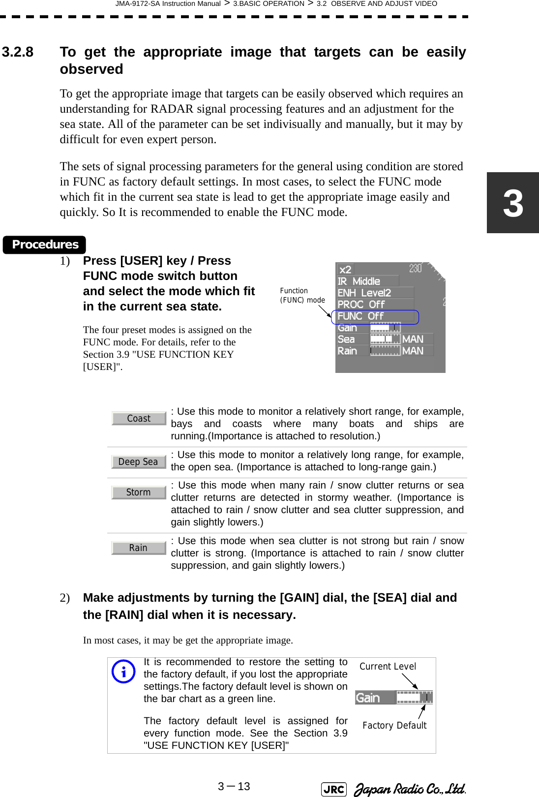 JMA-9172-SA Instruction Manual &gt; 3.BASIC OPERATION &gt; 3.2  OBSERVE AND ADJUST VIDEO3－1333.2.8 To get the appropriate image that targets can be easilyobservedTo get the appropriate image that targets can be easily observed which requires an understanding for RADAR signal processing features and an adjustment for the sea state. All of the parameter can be set indivisually and manually, but it may by difficult for even expert person.The sets of signal processing parameters for the general using condition are stored in FUNC as factory default settings. In most cases, to select the FUNC mode which fit in the current sea state is lead to get the appropriate image easily and quickly. So It is recommended to enable the FUNC mode. Procedures1) Press [USER] key / Press FUNC mode switch button and select the mode which fit in the current sea state.The four preset modes is assigned on the FUNC mode. For details, refer to the Section 3.9 &quot;USE FUNCTION KEY [USER]&quot;.2) Make adjustments by turning the [GAIN] dial, the [SEA] dial and the [RAIN] dial when it is necessary.In most cases, it may be get the appropriate image.: Use this mode to monitor a relatively short range, for example,bays and coasts where many boats and ships arerunning.(Importance is attached to resolution.): Use this mode to monitor a relatively long range, for example,the open sea. (Importance is attached to long-range gain.): Use this mode when many rain / snow clutter returns or seaclutter returns are detected in stormy weather. (Importance isattached to rain / snow clutter and sea clutter suppression, andgain slightly lowers.): Use this mode when sea clutter is not strong but rain / snowclutter is strong. (Importance is attached to rain / snow cluttersuppression, and gain slightly lowers.)iIt is recommended to restore the setting tothe factory default, if you lost the appropriatesettings.The factory default level is shown onthe bar chart as a green line. The factory default level is assigned forevery function mode. See the Section 3.9&quot;USE FUNCTION KEY [USER]&quot;Function (FUNC) modeCoastDeep SeaStormRainCurrent LevelFactory Default