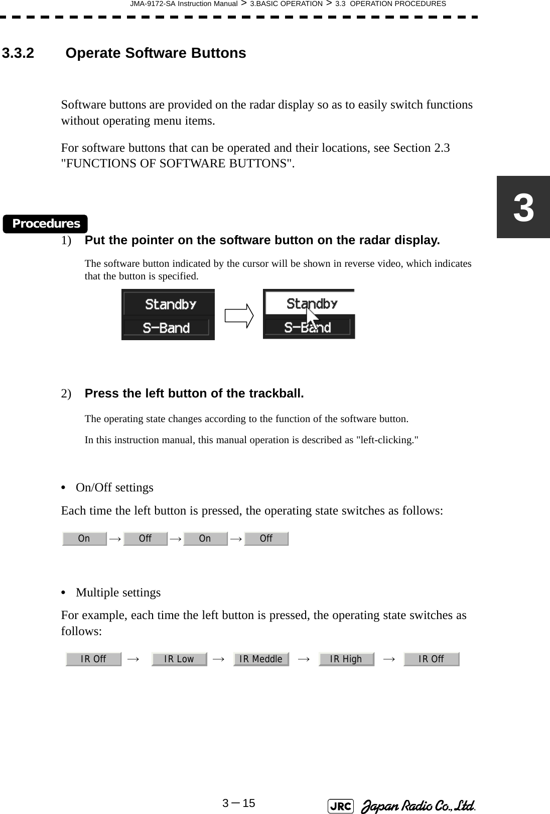 JMA-9172-SA Instruction Manual &gt; 3.BASIC OPERATION &gt; 3.3  OPERATION PROCEDURES3－1533.3.2  Operate Software ButtonsSoftware buttons are provided on the radar display so as to easily switch functions without operating menu items.For software buttons that can be operated and their locations, see Section 2.3 &quot;FUNCTIONS OF SOFTWARE BUTTONS&quot;.Procedures1) Put the pointer on the software button on the radar display.The software button indicated by the cursor will be shown in reverse video, which indicates that the button is specified.2) Press the left button of the trackball.The operating state changes according to the function of the software button.In this instruction manual, this manual operation is described as &quot;left-clicking.&quot;•On/Off settingsEach time the left button is pressed, the operating state switches as follows:→→→ •Multiple settingsFor example, each time the left button is pressed, the operating state switches as follows:  →     →     →     →    On Off On OffIR Off IR Low IR Meddle IR High IR Off