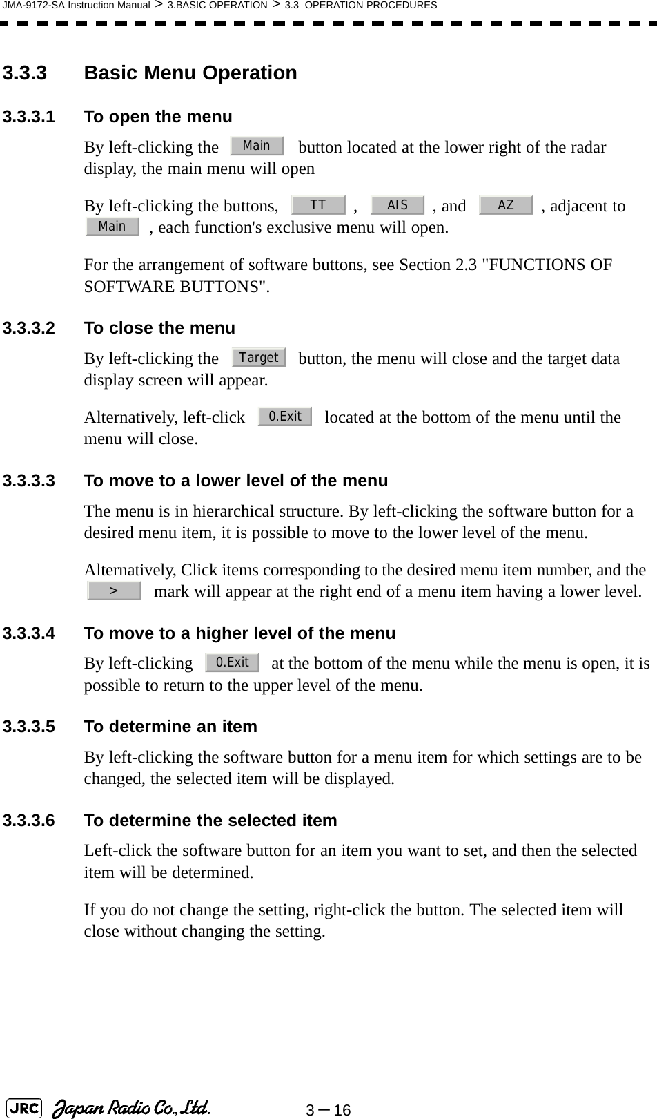 3－16JMA-9172-SA Instruction Manual &gt; 3.BASIC OPERATION &gt; 3.3  OPERATION PROCEDURES3.3.3 Basic Menu Operation3.3.3.1 To open the menuBy left-clicking the     button located at the lower right of the radar display, the main menu will openBy left-clicking the buttons,    ,    , and    , adjacent to   , each function&apos;s exclusive menu will open.For the arrangement of software buttons, see Section 2.3 &quot;FUNCTIONS OF SOFTWARE BUTTONS&quot;.3.3.3.2 To close the menuBy left-clicking the     button, the menu will close and the target data display screen will appear.Alternatively, left-click     located at the bottom of the menu until the menu will close.3.3.3.3 To move to a lower level of the menuThe menu is in hierarchical structure. By left-clicking the software button for a desired menu item, it is possible to move to the lower level of the menu. Alternatively, Click items corresponding to the desired menu item number, and the    mark will appear at the right end of a menu item having a lower level.3.3.3.4 To move to a higher level of the menuBy left-clicking     at the bottom of the menu while the menu is open, it is possible to return to the upper level of the menu.3.3.3.5 To determine an itemBy left-clicking the software button for a menu item for which settings are to be changed, the selected item will be displayed.3.3.3.6 To determine the selected itemLeft-click the software button for an item you want to set, and then the selected item will be determined.If you do not change the setting, right-click the button. The selected item will close without changing the setting. MainTT AIS AZMainTarget0.Exit&gt;0.Exit