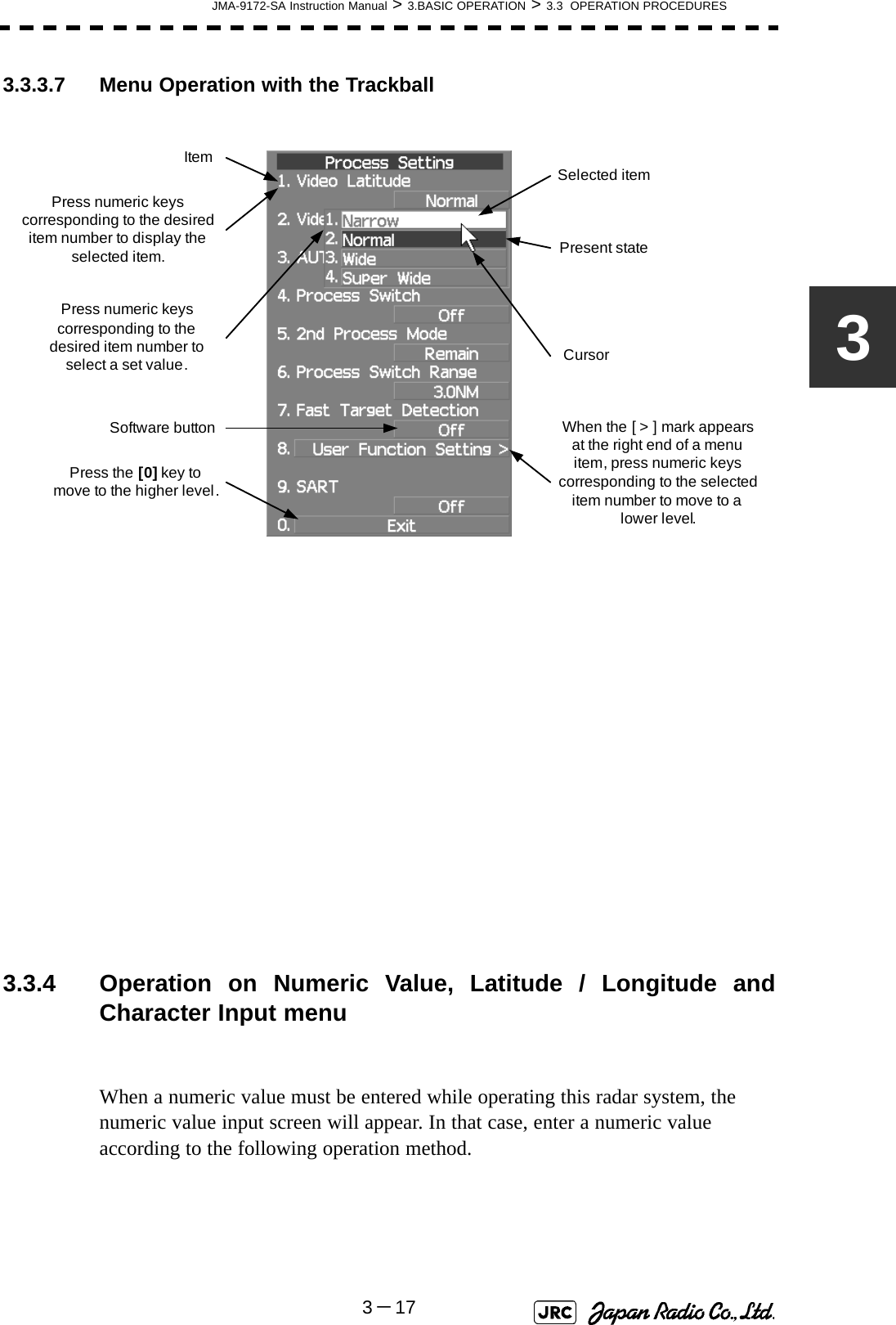 JMA-9172-SA Instruction Manual &gt; 3.BASIC OPERATION &gt; 3.3  OPERATION PROCEDURES3－1733.3.3.7 Menu Operation with the Trackball  3.3.4 Operation on Numeric Value, Latitude / Longitude andCharacter Input menuWhen a numeric value must be entered while operating this radar system, the numeric value input screen will appear. In that case, enter a numeric value according to the following operation method.Press numeric keys corresponding to the desired item number to display the selected item.Press numeric keys corresponding to the desired item number to select a set value.Software buttonPress the[0]key to move to the higher level.When the [ &gt; ] mark appears at the right end of a menu item, press numeric keys corresponding to the selected item number to move to a lower level.Item Selected itemCursorPresent state