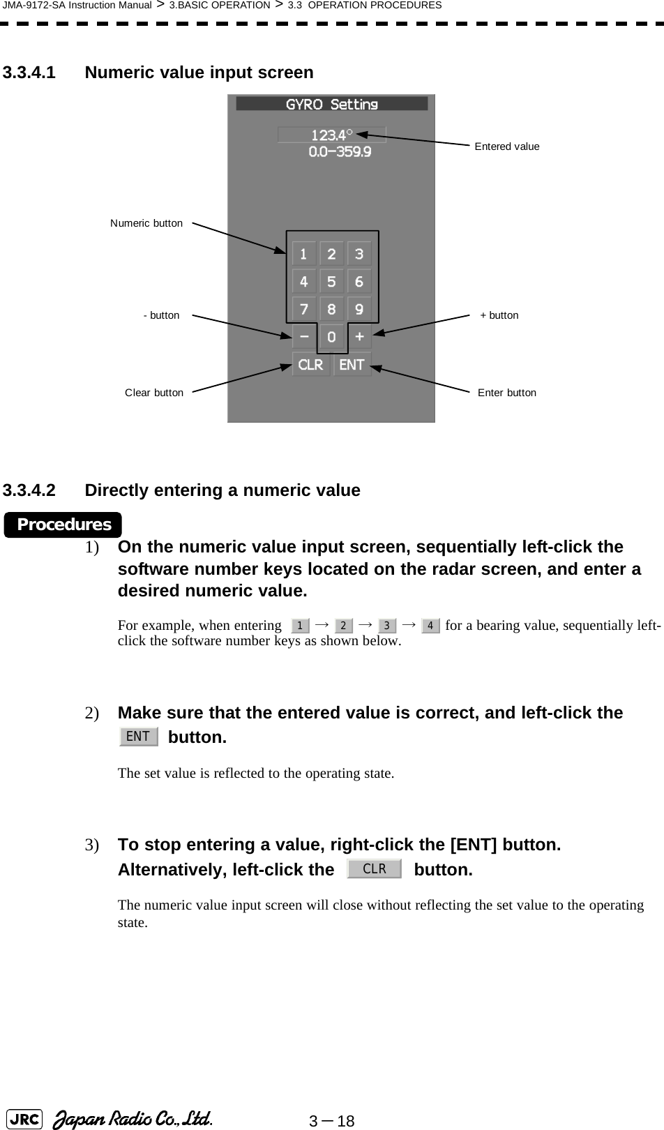 3－18JMA-9172-SA Instruction Manual &gt; 3.BASIC OPERATION &gt; 3.3  OPERATION PROCEDURES3.3.4.1 Numeric value input screen 3.3.4.2 Directly entering a numeric valueProcedures1) On the numeric value input screen, sequentially left-click the software number keys located on the radar screen, and enter a desired numeric value.For example, when entering    →  →  →   for a bearing value, sequentially left-click the software number keys as shown below.2) Make sure that the entered value is correct, and left-click the  button.The set value is reflected to the operating state.3) To stop entering a value, right-click the [ENT] button. Alternatively, left-click the     button. The numeric value input screen will close without reflecting the set value to the operating state. Entered value+ buttonEnter buttonClear button- buttonNumeric button1234ENTCLR