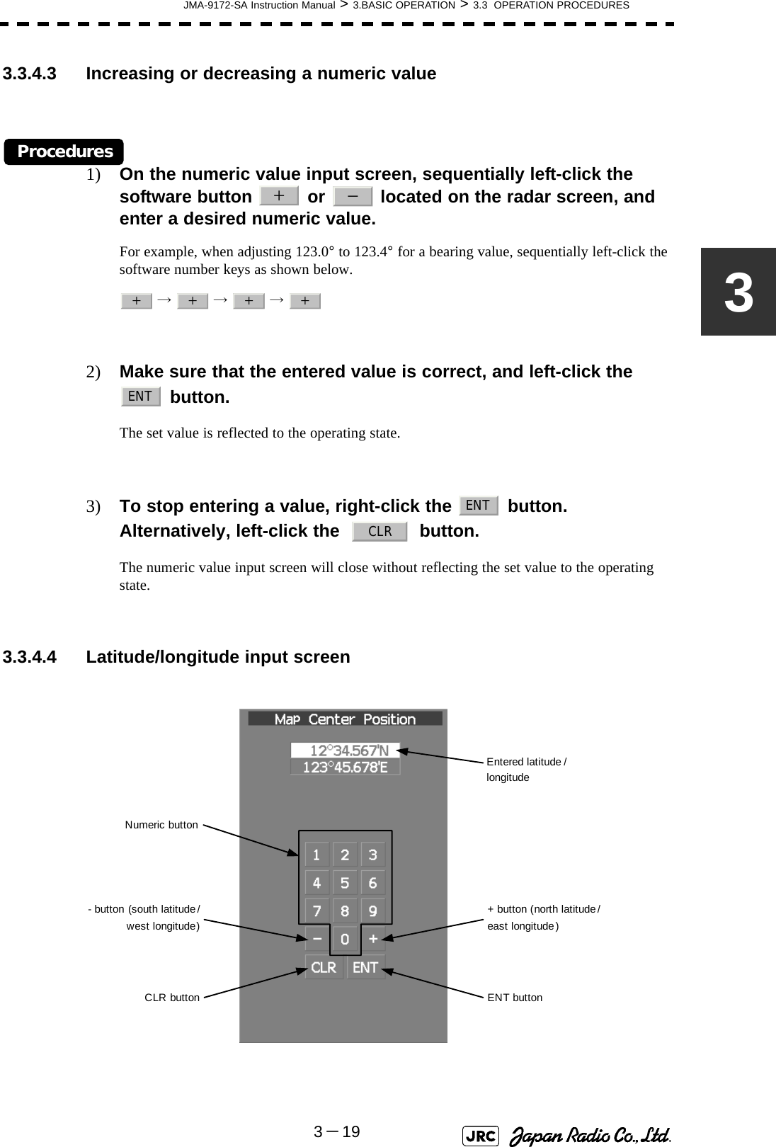 JMA-9172-SA Instruction Manual &gt; 3.BASIC OPERATION &gt; 3.3  OPERATION PROCEDURES3－1933.3.4.3 Increasing or decreasing a numeric valueProcedures1) On the numeric value input screen, sequentially left-click the software button   or   located on the radar screen, and enter a desired numeric value.For example, when adjusting 123.0° to 123.4° for a bearing value, sequentially left-click the software number keys as shown below. →  →  → 2) Make sure that the entered value is correct, and left-click the   button.The set value is reflected to the operating state.3) To stop entering a value, right-click the   button. Alternatively, left-click the     button.The numeric value input screen will close without reflecting the set value to the operating state.3.3.4.4 Latitude/longitude input screen ＋－＋＋＋＋ENTENTCLREntered latitude /longitude+ button (north latitude /east longitude )ENT buttonCLR button- button (south latitude /west longitude)Numeric button