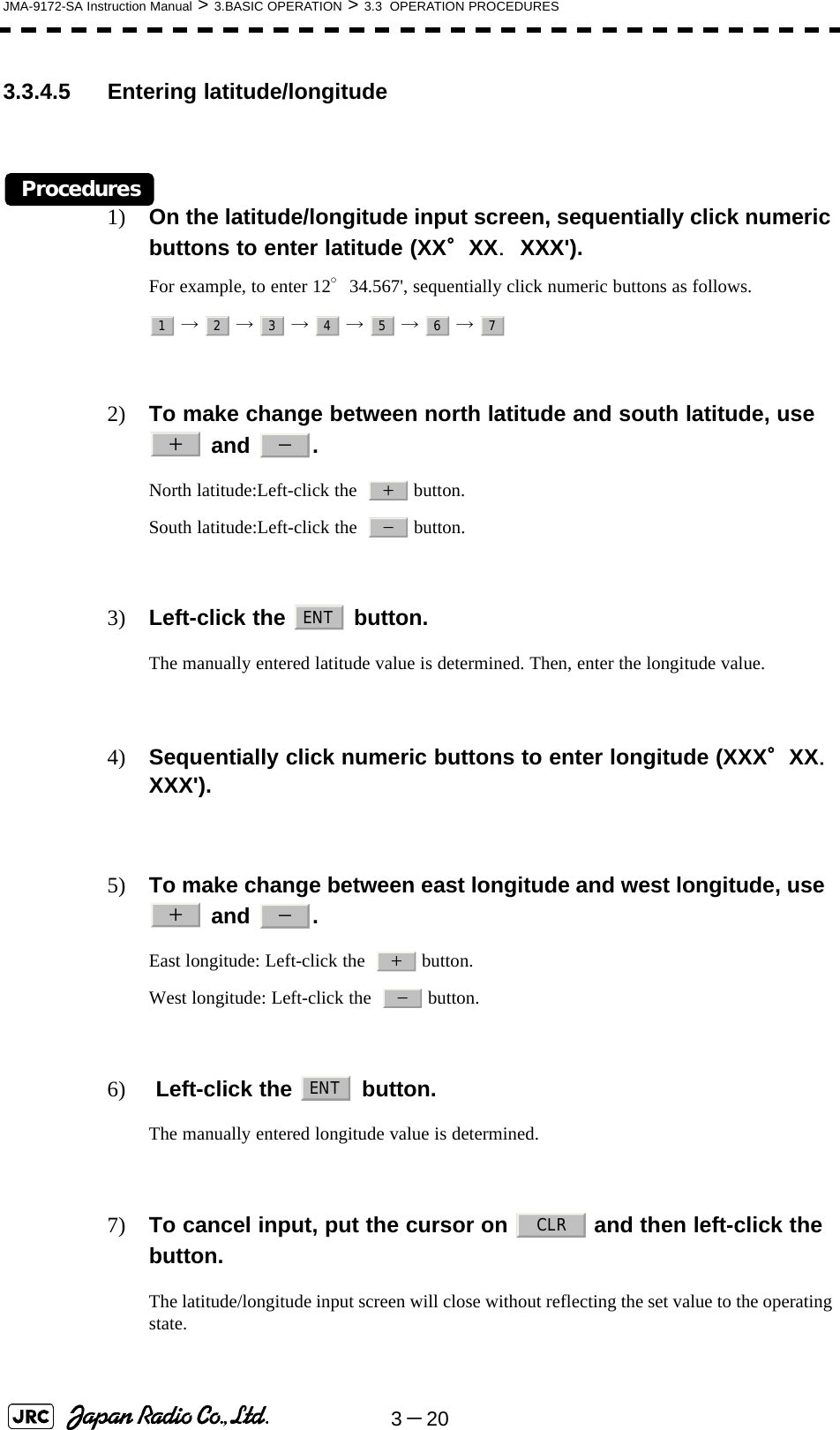 3－20JMA-9172-SA Instruction Manual &gt; 3.BASIC OPERATION &gt; 3.3  OPERATION PROCEDURES3.3.4.5 Entering latitude/longitudeProcedures1) On the latitude/longitude input screen, sequentially click numeric buttons to enter latitude (XX°XX．XXX&apos;).For example, to enter 12°34.567&apos;, sequentially click numeric buttons as follows. →  →  →  →  →  → 2) To make change between north latitude and south latitude, use   and  .North latitude:Left-click the    button.South latitude:Left-click the    button.3) Left-click the   button. The manually entered latitude value is determined. Then, enter the longitude value.4) Sequentially click numeric buttons to enter longitude (XXX°XX．XXX&apos;).5) To make change between east longitude and west longitude, use   and  . East longitude: Left-click the    button.West longitude: Left-click the    button.6)  Left-click the   button.The manually entered longitude value is determined.7) To cancel input, put the cursor on   and then left-click the button. The latitude/longitude input screen will close without reflecting the set value to the operating state. 1234567＋－＋－ENT＋－＋－ENTCLR