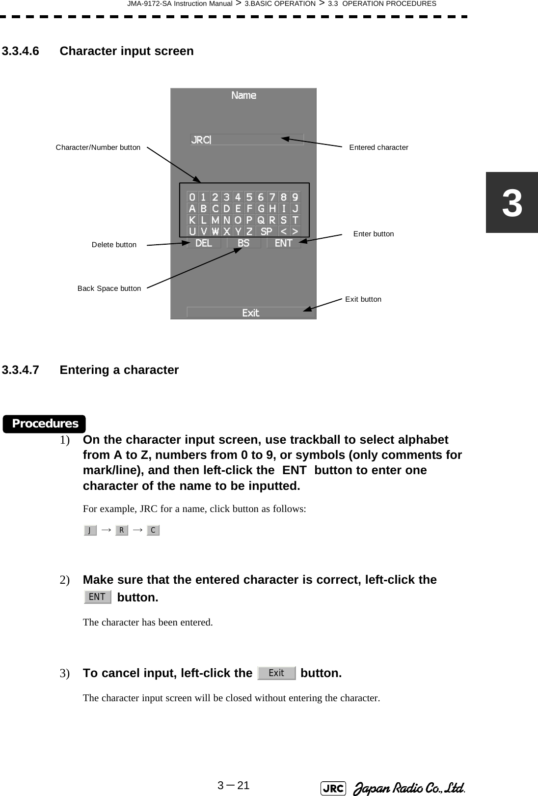 JMA-9172-SA Instruction Manual &gt; 3.BASIC OPERATION &gt; 3.3  OPERATION PROCEDURES3－2133.3.4.6 Character input screen 3.3.4.7 Entering a characterProcedures1) On the character input screen, use trackball to select alphabet from A to Z, numbers from 0 to 9, or symbols (only comments for mark/line), and then left-click the  ENT  button to enter one character of the name to be inputted.For example, JRC for a name, click button as follows:  →  → 2) Make sure that the entered character is correct, left-click the   button.The character has been entered.3) To cancel input, left-click the   button.The character input screen will be closed without entering the character. Enter buttonBack Space buttonDelete buttonCharacter/Number button Entered characterExit buttonJRCENTExit