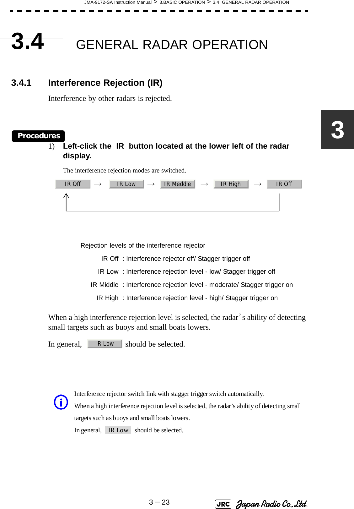 JMA-9172-SA Instruction Manual &gt; 3.BASIC OPERATION &gt; 3.4  GENERAL RADAR OPERATION3－2333.4 GENERAL RADAR OPERATION3.4.1 Interference Rejection (IR)Interference by other radars is rejected.Procedures1) Left-click the  IR  button located at the lower left of the radar display.The interference rejection modes are switched.     →     →     →     →  When a high interference rejection level is selected, the radar’s ability of detecting small targets such as buoys and small boats lowers.In general,    should be selected.Rejection levels of the interference rejector IR Off : Interference rejector off/ Stagger trigger off IR Low : Interference rejection level - low/ Stagger trigger off IR Middle : Interference rejection level - moderate/ Stagger trigger on IR High : Interference rejection level - high/ Stagger trigger onIR Off IR Low IR Meddle IR High IR OffIR LowInterference rejector switch link with stagger trigger switch automatically. When a high interference rejection level is selected, the radar’s ability of detecting small targets such as buoys and small boats lowers. In general,  IR Low  should be selected. i