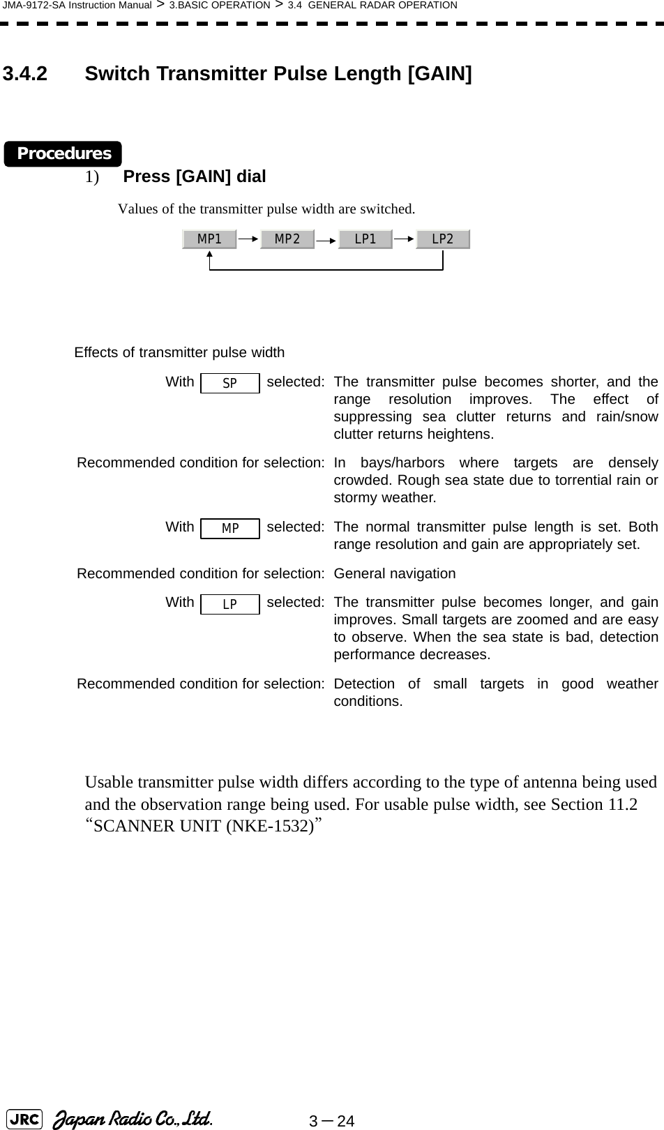 3－24JMA-9172-SA Instruction Manual &gt; 3.BASIC OPERATION &gt; 3.4  GENERAL RADAR OPERATION3.4.2 Switch Transmitter Pulse Length [GAIN]Procedures1)  Press [GAIN] dialValues of the transmitter pulse width are switched. Usable transmitter pulse width differs according to the type of antenna being used and the observation range being used. For usable pulse width, see Section 11.2 “SCANNER UNIT (NKE-1532)” Effects of transmitter pulse widthWith  selected: The transmitter pulse becomes shorter, and therange resolution improves. The effect ofsuppressing sea clutter returns and rain/snowclutter returns heightens.Recommended condition for selection: In bays/harbors where targets are denselycrowded. Rough sea state due to torrential rain orstormy weather.With   selected: The normal transmitter pulse length is set. Bothrange resolution and gain are appropriately set.Recommended condition for selection: General navigationWith   selected: The transmitter pulse becomes longer, and gainimproves. Small targets are zoomed and are easyto observe. When the sea state is bad, detectionperformance decreases.Recommended condition for selection: Detection of small targets in good weatherconditions.MP1 MP2 LP1 LP2SPMPLP