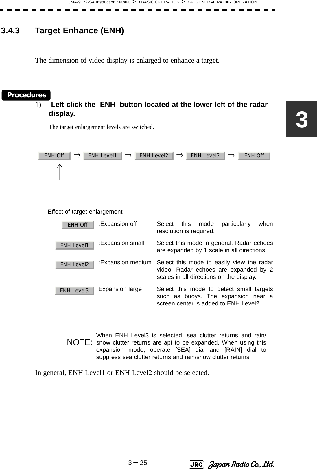 JMA-9172-SA Instruction Manual &gt; 3.BASIC OPERATION &gt; 3.4  GENERAL RADAR OPERATION3－2533.4.3 Target Enhance (ENH)The dimension of video display is enlarged to enhance a target.Procedures1)  Left-click the  ENH  button located at the lower left of the radar display.The target enlargement levels are switched.  ⇒  ⇒  ⇒  ⇒  In general, ENH Level1 or ENH Level2 should be selected.Effect of target enlargement  :Expansion off Select this mode particularly whenresolution is required.  :Expansion small Select this mode in general. Radar echoesare expanded by 1 scale in all directions.  :Expansion medium Select this mode to easily view the radarvideo. Radar echoes are expanded by 2scales in all directions on the display.  Expansion large Select this mode to detect small targetssuch as buoys. The expansion near ascreen center is added to ENH Level2.NOTE: When ENH Level3 is selected, sea clutter returns and rain/snow clutter returns are apt to be expanded. When using thisexpansion mode, operate [SEA] dial and [RAIN] dial tosuppress sea clutter returns and rain/snow clutter returns.ENH Off ENH Level1 ENH Level2 ENH Level3 ENH OffENH OffENH Level1ENH Level2ENH Level3