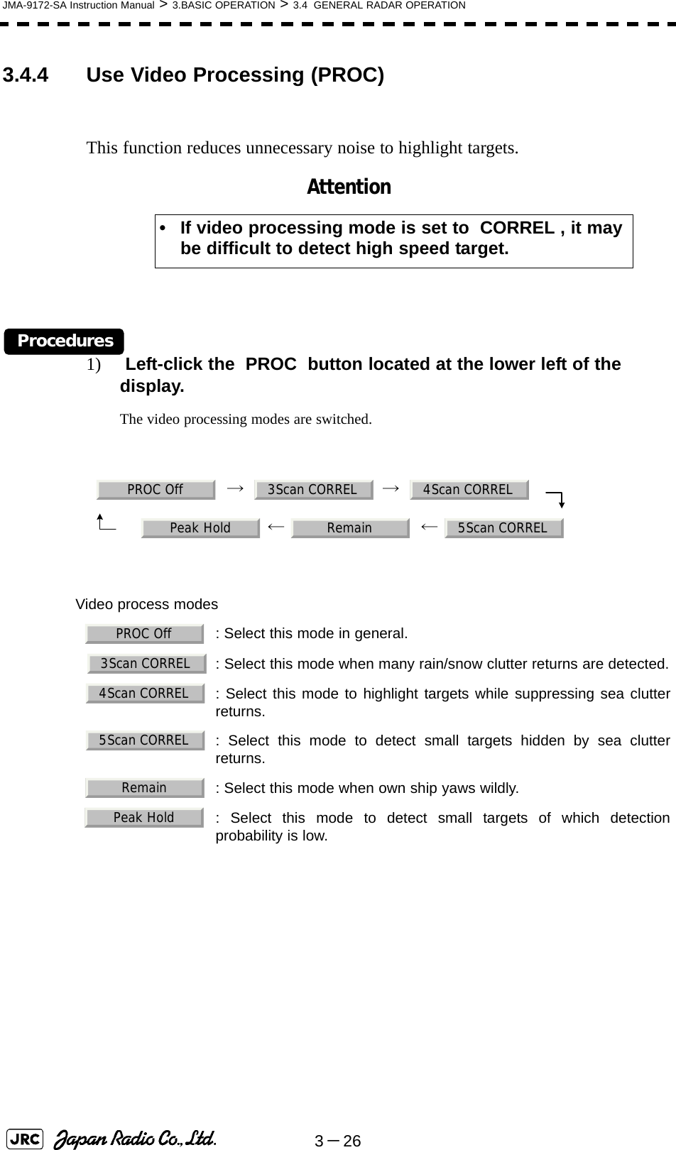 3－26JMA-9172-SA Instruction Manual &gt; 3.BASIC OPERATION &gt; 3.4  GENERAL RADAR OPERATION3.4.4 Use Video Processing (PROC)This function reduces unnecessary noise to highlight targets.Procedures1)  Left-click the  PROC  button located at the lower left of the display.The video processing modes are switched.     →     →         ←   ←     • If video processing mode is set to  CORREL , it may be difficult to detect high speed target.Video process modes: Select this mode in general.  : Select this mode when many rain/snow clutter returns are detected.  : Select this mode to highlight targets while suppressing sea clutterreturns.  : Select this mode to detect small targets hidden by sea clutterreturns.  : Select this mode when own ship yaws wildly.  : Select this mode to detect small targets of which detectionprobability is low.AttentionPROC Off 3Scan CORREL 4Scan CORRELPeak Hold Remain 5Scan CORRELPROC Off3Scan CORREL4Scan CORREL5Scan CORRELRemainPeak Hold