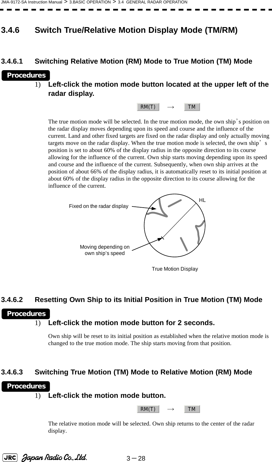 3－28JMA-9172-SA Instruction Manual &gt; 3.BASIC OPERATION &gt; 3.4  GENERAL RADAR OPERATION3.4.6 Switch True/Relative Motion Display Mode (TM/RM)3.4.6.1 Switching Relative Motion (RM) Mode to True Motion (TM) ModeProcedures1) Left-click the motion mode button located at the upper left of the radar display.　→　  The true motion mode will be selected. In the true motion mode, the own ship’s position on the radar display moves depending upon its speed and course and the influence of the current. Land and other fixed targets are fixed on the radar display and only actually moving targets move on the radar display. When the true motion mode is selected, the own ship’s position is set to about 60% of the display radius in the opposite direction to its course allowing for the influence of the current. Own ship starts moving depending upon its speed and course and the influence of the current. Subsequently, when own ship arrives at the position of about 66% of the display radius, it is automatically reset to its initial position at about 60% of the display radius in the opposite direction to its course allowing for the influence of the current. 3.4.6.2 Resetting Own Ship to its Initial Position in True Motion (TM) ModeProcedures1) Left-click the motion mode button for 2 seconds.Own ship will be reset to its initial position as established when the relative motion mode is changed to the true motion mode. The ship starts moving from that position.3.4.6.3 Switching True Motion (TM) Mode to Relative Motion (RM) ModeProcedures1) Left-click the motion mode button.　→　  The relative motion mode will be selected. Own ship returns to the center of the radar display. RM(T) TMHLTrue Motion DisplayFixed on the radar displayMoving depending on own ship’s speedRM(T) TM