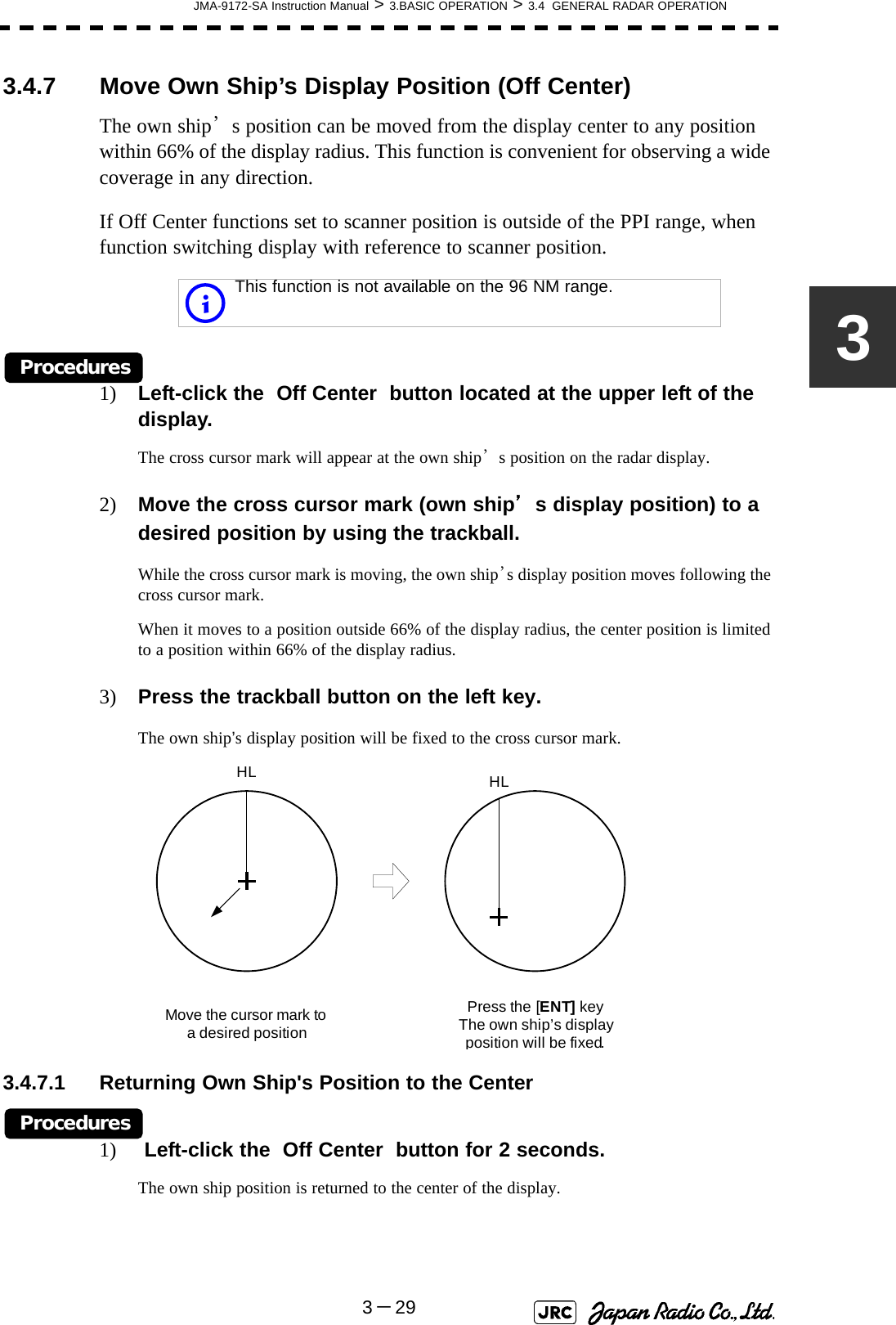 JMA-9172-SA Instruction Manual &gt; 3.BASIC OPERATION &gt; 3.4  GENERAL RADAR OPERATION3－2933.4.7 Move Own Ship’s Display Position (Off Center)The own ship’s position can be moved from the display center to any position within 66% of the display radius. This function is convenient for observing a wide coverage in any direction.If Off Center functions set to scanner position is outside of the PPI range, when function switching display with reference to scanner position.Procedures1) Left-click the  Off Center  button located at the upper left of the display.The cross cursor mark will appear at the own ship’s position on the radar display.2) Move the cross cursor mark (own ship’s display position) to a desired position by using the trackball.While the cross cursor mark is moving, the own ship’s display position moves following the cross cursor mark.When it moves to a position outside 66% of the display radius, the center position is limited to a position within 66% of the display radius.3) Press the trackball button on the left key.The own ship’s display position will be fixed to the cross cursor mark.3.4.7.1 Returning Own Ship&apos;s Position to the CenterProcedures1)  Left-click the  Off Center  button for 2 seconds.The own ship position is returned to the center of the display. This function is not available on the 96 NM range.iMove the cursor mark toa desired positionHLPress the [ENT]keyThe own ship’s display position will be fixed.HL