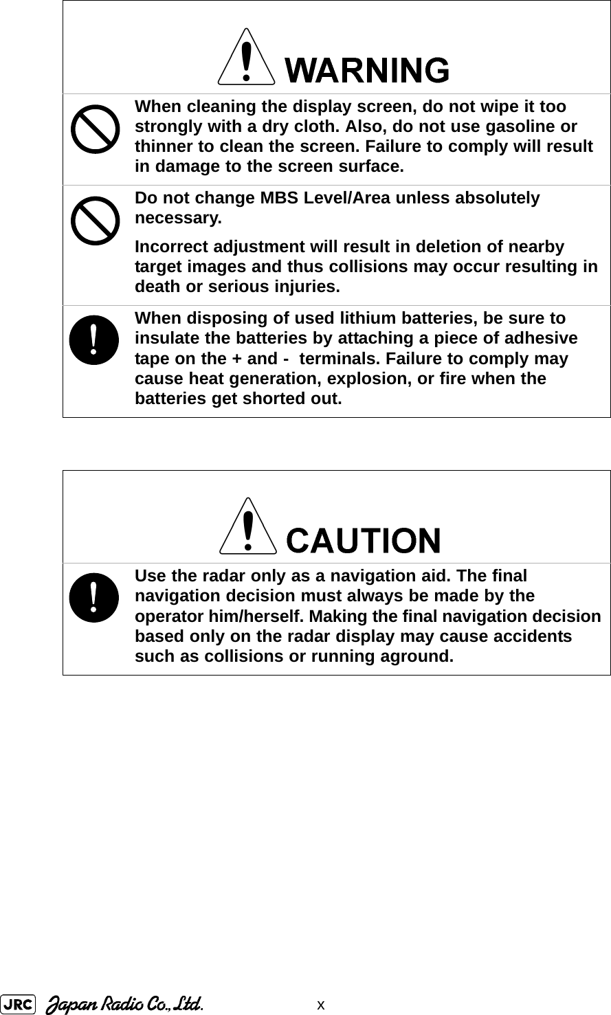 xWhen cleaning the display screen, do not wipe it too strongly with a dry cloth. Also, do not use gasoline or thinner to clean the screen. Failure to comply will result in damage to the screen surface.Do not change MBS Level/Area unless absolutely necessary.Incorrect adjustment will result in deletion of nearby target images and thus collisions may occur resulting in death or serious injuries.!When disposing of used lithium batteries, be sure to insulate the batteries by attaching a piece of adhesive tape on the + and -  terminals. Failure to comply may cause heat generation, explosion, or fire when the batteries get shorted out.!Use the radar only as a navigation aid. The final navigation decision must always be made by the operator him/herself. Making the final navigation decision based only on the radar display may cause accidents such as collisions or running aground.