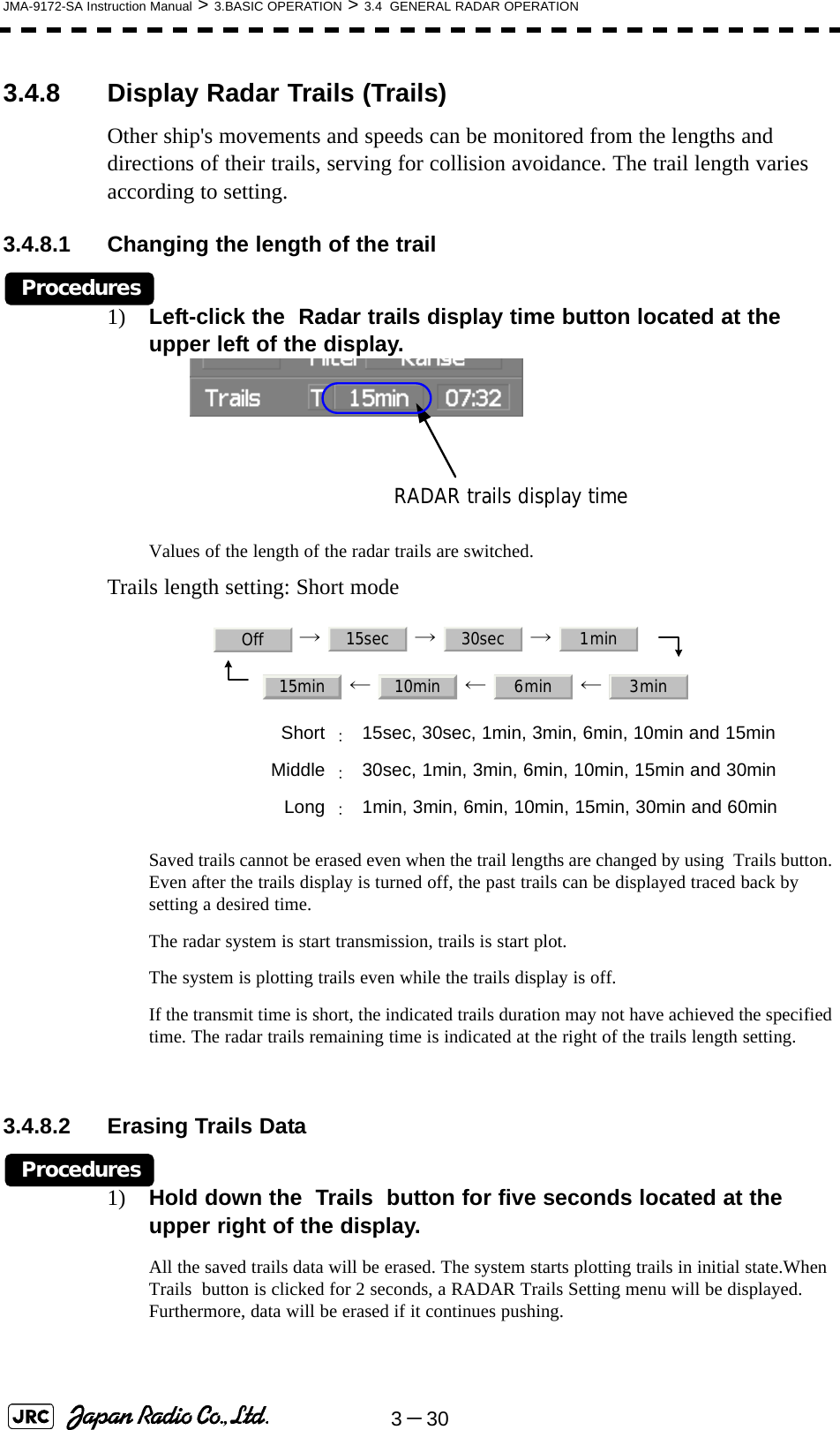 3－30JMA-9172-SA Instruction Manual &gt; 3.BASIC OPERATION &gt; 3.4  GENERAL RADAR OPERATION3.4.8 Display Radar Trails (Trails)Other ship&apos;s movements and speeds can be monitored from the lengths and directions of their trails, serving for collision avoidance. The trail length varies according to setting.3.4.8.1 Changing the length of the trailProcedures1) Left-click the  Radar trails display time button located at the upper left of the display.Values of the length of the radar trails are switched.Trails length setting: Short mode →  →  →   ←  ←  ← Saved trails cannot be erased even when the trail lengths are changed by using  Trails button. Even after the trails display is turned off, the past trails can be displayed traced back by setting a desired time.The radar system is start transmission, trails is start plot.The system is plotting trails even while the trails display is off.If the transmit time is short, the indicated trails duration may not have achieved the specified time. The radar trails remaining time is indicated at the right of the trails length setting.3.4.8.2 Erasing Trails DataProcedures1) Hold down the  Trails  button for five seconds located at the upper right of the display.All the saved trails data will be erased. The system starts plotting trails in initial state.When  Trails  button is clicked for 2 seconds, a RADAR Trails Setting menu will be displayed. Furthermore, data will be erased if it continues pushing.Short ：15sec, 30sec, 1min, 3min, 6min, 10min and 15minMiddle ：30sec, 1min, 3min, 6min, 10min, 15min and 30minLong ：1min, 3min, 6min, 10min, 15min, 30min and 60minRADAR trails display timeOff 15sec 30sec 1min15min 10min 6min 3min