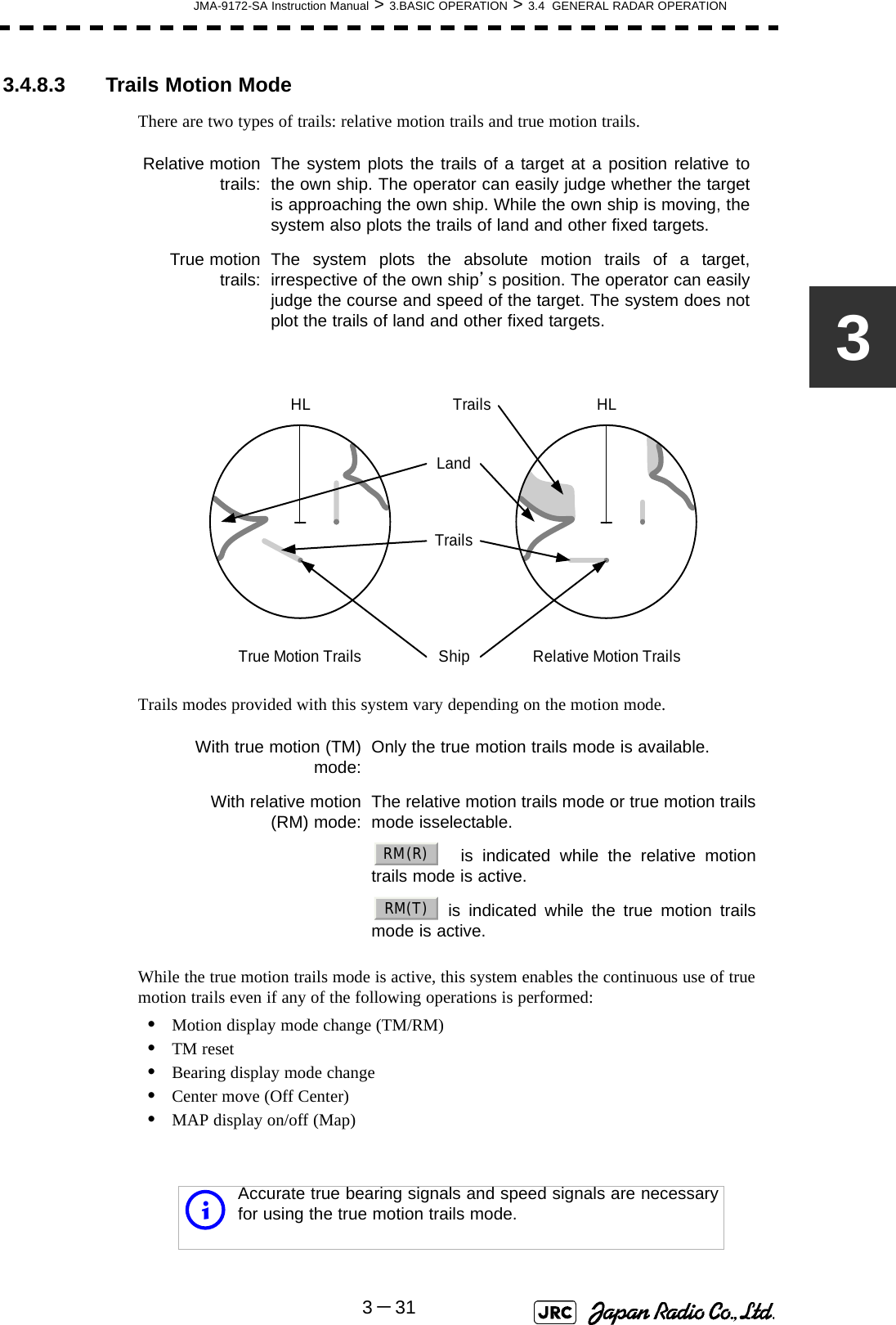 JMA-9172-SA Instruction Manual &gt; 3.BASIC OPERATION &gt; 3.4  GENERAL RADAR OPERATION3－3133.4.8.3  Trails Motion ModeThere are two types of trails: relative motion trails and true motion trails.Trails modes provided with this system vary depending on the motion mode.While the true motion trails mode is active, this system enables the continuous use of true motion trails even if any of the following operations is performed:•Motion display mode change (TM/RM)•TM reset•Bearing display mode change•Center move (Off Center)•MAP display on/off (Map)Relative motiontrails: The system plots the trails of a target at a position relative tothe own ship. The operator can easily judge whether the targetis approaching the own ship. While the own ship is moving, thesystem also plots the trails of land and other fixed targets.True motiontrails: The system plots the absolute motion trails of a target,irrespective of the own ship’s position. The operator can easilyjudge the course and speed of the target. The system does notplot the trails of land and other fixed targets.With true motion (TM)mode: Only the true motion trails mode is available.With relative motion(RM) mode: The relative motion trails mode or true motion trailsmode isselectable. is indicated while the relative motiontrails mode is active. is indicated while the true motion trailsmode is active.iAccurate true bearing signals and speed signals are necessaryfor using the true motion trails mode.True Motion TrailsHLLandRelative Motion TrailsHLShipTrailsTrailsRM(R)RM(T)