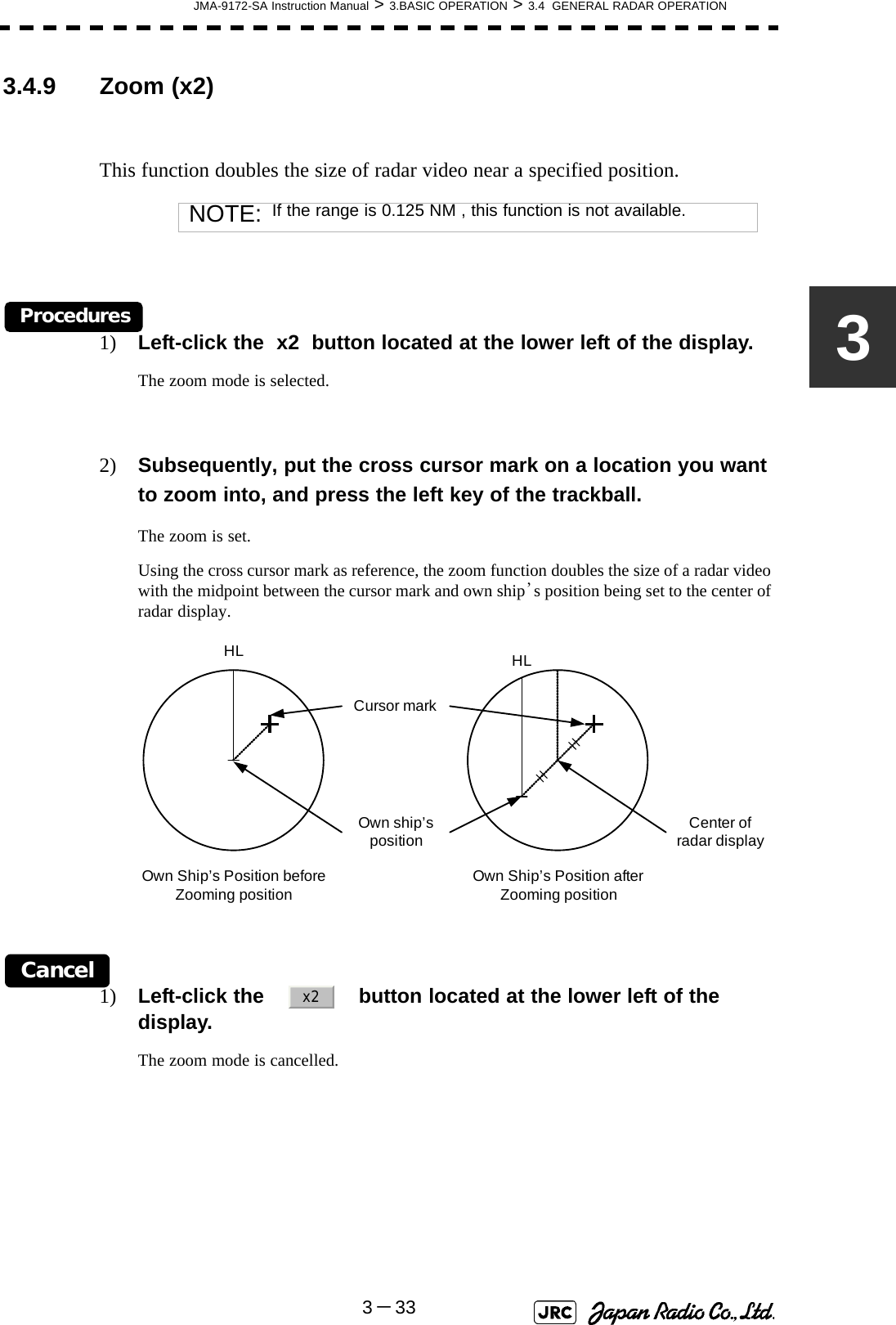 JMA-9172-SA Instruction Manual &gt; 3.BASIC OPERATION &gt; 3.4  GENERAL RADAR OPERATION3－3333.4.9 Zoom (x2)This function doubles the size of radar video near a specified position.Procedures1) Left-click the  x2  button located at the lower left of the display.The zoom mode is selected.2) Subsequently, put the cross cursor mark on a location you want to zoom into, and press the left key of the trackball.The zoom is set.Using the cross cursor mark as reference, the zoom function doubles the size of a radar video with the midpoint between the cursor mark and own ship’s position being set to the center of radar display.Cancel1) Left-click the     button located at the lower left of the display.The zoom mode is cancelled.NOTE: If the range is 0.125 NM , this function is not available.Own Ship’s Position before Zooming positionHLCursor markOwn Ship’s Position after Zooming positionHLOwn ship’s position Center of radar displayx2