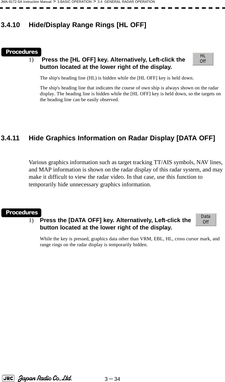 3－34JMA-9172-SA Instruction Manual &gt; 3.BASIC OPERATION &gt; 3.4  GENERAL RADAR OPERATION3.4.10 Hide/Display Range Rings [HL OFF]Procedures1)  Press the [HL OFF] key. Alternatively, Left-click the     button located at the lower right of the display.The ship&apos;s heading line (HL) is hidden while the [HL OFF] key is held down.The ship&apos;s heading line that indicates the course of own ship is always shown on the radar display. The heading line is hidden while the [HL OFF] key is held down, so the targets on the heading line can be easily observed.3.4.11 Hide Graphics Information on Radar Display [DATA OFF]Various graphics information such as target tracking TT/AIS symbols, NAV lines, and MAP information is shown on the radar display of this radar system, and may make it difficult to view the radar video. In that case, use this function to temporarily hide unnecessary graphics information.Procedures1) Press the [DATA OFF] key. Alternatively, Left-click the    button located at the lower right of the display. While the key is pressed, graphics data other than VRM, EBL, HL, cross cursor mark, and range rings on the radar display is temporarily hidden.HLOffDataOff