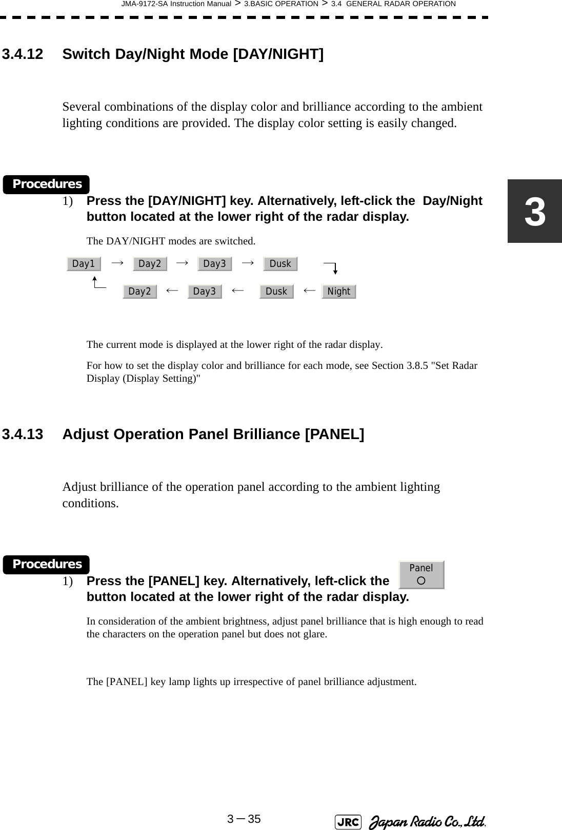 JMA-9172-SA Instruction Manual &gt; 3.BASIC OPERATION &gt; 3.4  GENERAL RADAR OPERATION3－3533.4.12 Switch Day/Night Mode [DAY/NIGHT] Several combinations of the display color and brilliance according to the ambient lighting conditions are provided. The display color setting is easily changed.Procedures1) Press the [DAY/NIGHT] key. Alternatively, left-click the  Day/Night button located at the lower right of the radar display.The DAY/NIGHT modes are switched.   →     →     →        　　      ←     ←       ←  The current mode is displayed at the lower right of the radar display.For how to set the display color and brilliance for each mode, see Section 3.8.5 &quot;Set Radar Display (Display Setting)&quot;3.4.13 Adjust Operation Panel Brilliance [PANEL] Adjust brilliance of the operation panel according to the ambient lighting conditions.Procedures1) Press the [PANEL] key. Alternatively, left-click the    button located at the lower right of the radar display. In consideration of the ambient brightness, adjust panel brilliance that is high enough to read the characters on the operation panel but does not glare.The [PANEL] key lamp lights up irrespective of panel brilliance adjustment. Day1 Day2 Day3 DuskDay2 Day3 Dusk NightPanel○