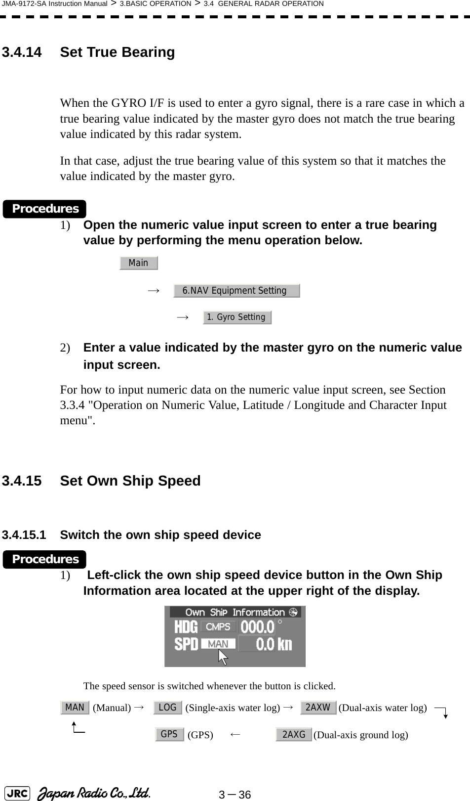 3－36JMA-9172-SA Instruction Manual &gt; 3.BASIC OPERATION &gt; 3.4  GENERAL RADAR OPERATION3.4.14 Set True BearingWhen the GYRO I/F is used to enter a gyro signal, there is a rare case in which a true bearing value indicated by the master gyro does not match the true bearing value indicated by this radar system.In that case, adjust the true bearing value of this system so that it matches the value indicated by the master gyro.Procedures1) Open the numeric value input screen to enter a true bearing value by performing the menu operation below.→　→　2) Enter a value indicated by the master gyro on the numeric value input screen.For how to input numeric data on the numeric value input screen, see Section 3.3.4 &quot;Operation on Numeric Value, Latitude / Longitude and Character Input menu&quot;.3.4.15 Set Own Ship Speed3.4.15.1 Switch the own ship speed deviceProcedures1)  Left-click the own ship speed device button in the Own Ship Information area located at the upper right of the display.The speed sensor is switched whenever the button is clicked. (Manual) →   (Single-axis water log) →   (Dual-axis water log)　                      (GPS)      ←             (Dual-axis ground log)Main6.NAV Equipment Setting1. Gyro SettingMAN LOG 2AXWGPS 2AXG