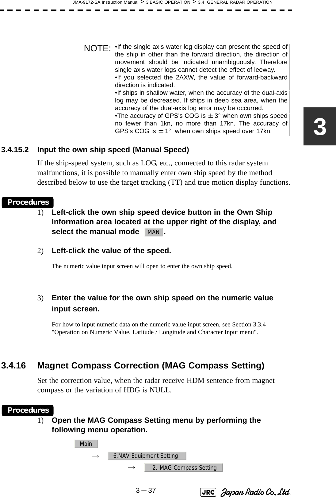 JMA-9172-SA Instruction Manual &gt; 3.BASIC OPERATION &gt; 3.4  GENERAL RADAR OPERATION3－373 3.4.15.2 Input the own ship speed (Manual Speed)If the ship-speed system, such as LOG, etc., connected to this radar system malfunctions, it is possible to manually enter own ship speed by the method described below to use the target tracking (TT) and true motion display functions.Procedures1) Left-click the own ship speed device button in the Own Ship Information area located at the upper right of the display, and select the manual mode   .2) Left-click the value of the speed.The numeric value input screen will open to enter the own ship speed.3) Enter the value for the own ship speed on the numeric value input screen.For how to input numeric data on the numeric value input screen, see Section 3.3.4 &quot;Operation on Numeric Value, Latitude / Longitude and Character Input menu&quot;.3.4.16 Magnet Compass Correction (MAG Compass Setting)Set the correction value, when the radar receive HDM sentence from magnet compass or the variation of HDG is NULL.Procedures1) Open the MAG Compass Setting menu by performing the following menu operation.→　→　NOTE: •If the single axis water log display can present the speed ofthe ship in other than the forward direction, the direction ofmovement should be indicated unambiguously. Thereforesingle axis water logs cannot detect the effect of leeway.•If you selected the 2AXW, the value of forward-backwarddirection is indicated.•If ships in shallow water, when the accuracy of the dual-axislog may be decreased. If ships in deep sea area, when theaccuracy of the dual-axis log error may be occurred.•The accuracy of GPS&apos;s COG is ±3° when own ships speedno fewer than 1kn, no more than 17kn. The accuracy ofGPS&apos;s COG is ±1°  when own ships speed over 17kn.MANMain6.NAV Equipment Setting2. MAG Compass Setting