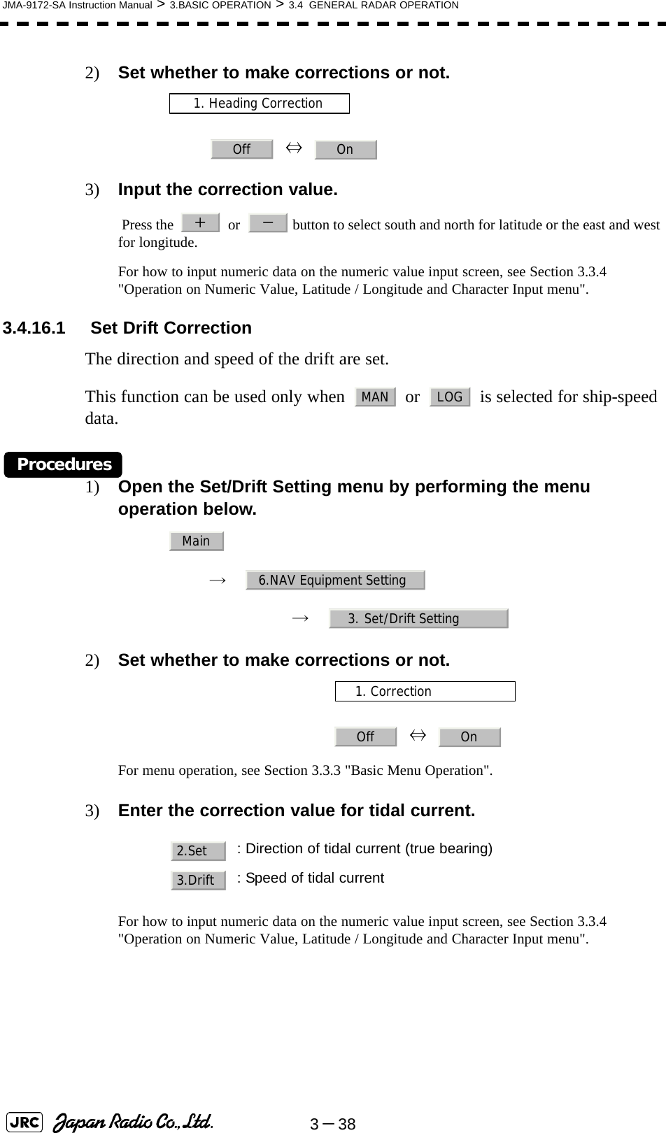 3－38JMA-9172-SA Instruction Manual &gt; 3.BASIC OPERATION &gt; 3.4  GENERAL RADAR OPERATION2) Set whether to make corrections or not.  ⇔  3) Input the correction value. Press the     or    button to select south and north for latitude or the east and west for longitude.For how to input numeric data on the numeric value input screen, see Section 3.3.4 &quot;Operation on Numeric Value, Latitude / Longitude and Character Input menu&quot;.3.4.16.1  Set Drift CorrectionThe direction and speed of the drift are set.This function can be used only when   or   is selected for ship-speed data.Procedures1) Open the Set/Drift Setting menu by performing the menu operation below.→　→　2) Set whether to make corrections or not.  ⇔  For menu operation, see Section 3.3.3 &quot;Basic Menu Operation&quot;.3) Enter the correction value for tidal current.For how to input numeric data on the numeric value input screen, see Section 3.3.4 &quot;Operation on Numeric Value, Latitude / Longitude and Character Input menu&quot;.   : Direction of tidal current (true bearing): Speed of tidal current1. Heading CorrectionOff On＋－MAN LOGMain6.NAV Equipment Setting3. Set/Drift Setting1. CorrectionOff On2.Set3.Drift