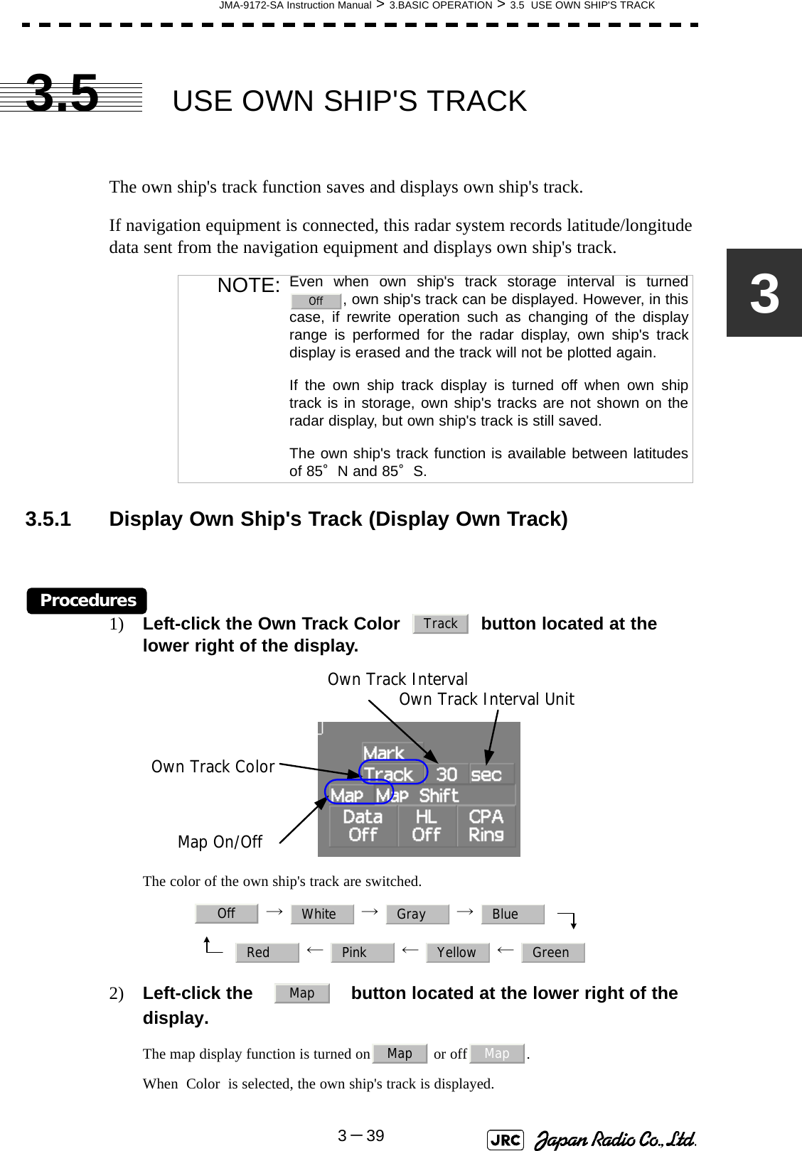 JMA-9172-SA Instruction Manual &gt; 3.BASIC OPERATION &gt; 3.5  USE OWN SHIP&apos;S TRACK3－3933.5 USE OWN SHIP&apos;S TRACKThe own ship&apos;s track function saves and displays own ship&apos;s track.If navigation equipment is connected, this radar system records latitude/longitude data sent from the navigation equipment and displays own ship&apos;s track.3.5.1 Display Own Ship&apos;s Track (Display Own Track)Procedures1) Left-click the Own Track Color     button located at the lower right of the display.The color of the own ship&apos;s track are switched. →  →  →  ←  ←  ← 2) Left-click the     button located at the lower right of the display.The map display function is turned on  or off .When  Color  is selected, the own ship&apos;s track is displayed. NOTE: Even when own ship&apos;s track storage interval is turned, own ship&apos;s track can be displayed. However, in thiscase, if rewrite operation such as changing of the displayrange is performed for the radar display, own ship&apos;s trackdisplay is erased and the track will not be plotted again.If the own ship track display is turned off when own shiptrack is in storage, own ship&apos;s tracks are not shown on theradar display, but own ship&apos;s track is still saved.The own ship&apos;s track function is available between latitudesof 85°N and 85°S.OffTrackOwn Track IntervalMap On/OffOwn Track ColorOwn Track Interval UnitOff White Gray BlueRed Pink Yellow GreenMapMap Map