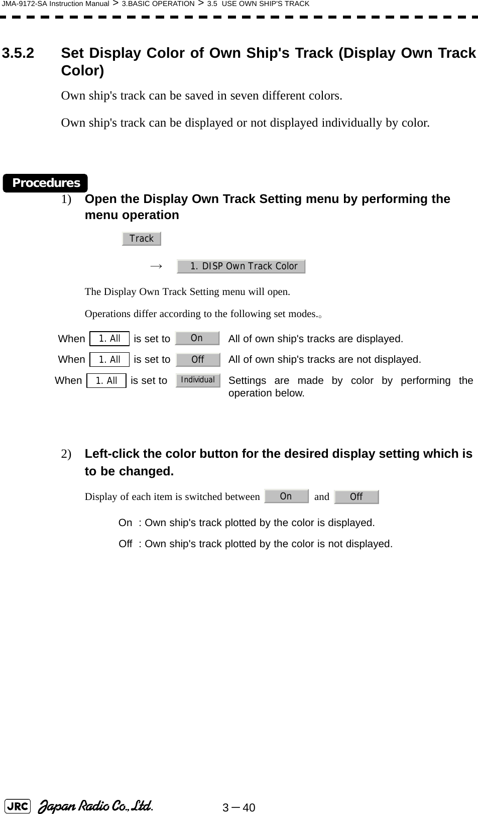 3－40JMA-9172-SA Instruction Manual &gt; 3.BASIC OPERATION &gt; 3.5  USE OWN SHIP&apos;S TRACK3.5.2 Set Display Color of Own Ship&apos;s Track (Display Own TrackColor)Own ship&apos;s track can be saved in seven different colors.Own ship&apos;s track can be displayed or not displayed individually by color.Procedures1) Open the Display Own Track Setting menu by performing the menu operation→　The Display Own Track Setting menu will open.Operations differ according to the following set modes.。2) Left-click the color button for the desired display setting which is to be changed.Display of each item is switched between   and   When   is set to  All of own ship&apos;s tracks are displayed.When   is set to  All of own ship&apos;s tracks are not displayed.When   is set to   Settings are made by color by performing theoperation below. On : Own ship&apos;s track plotted by the color is displayed. Off : Own ship&apos;s track plotted by the color is not displayed.Track1. DISP Own Track Color1. All On1. All Off1. AllIndividualOn Off