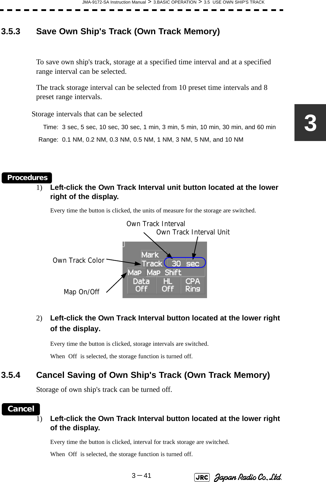 JMA-9172-SA Instruction Manual &gt; 3.BASIC OPERATION &gt; 3.5  USE OWN SHIP&apos;S TRACK3－4133.5.3 Save Own Ship&apos;s Track (Own Track Memory)To save own ship&apos;s track, storage at a specified time interval and at a specified range interval can be selected.The track storage interval can be selected from 10 preset time intervals and 8 preset range intervals.Procedures1) Left-click the Own Track Interval unit button located at the lower right of the display.Every time the button is clicked, the units of measure for the storage are switched.2) Left-click the Own Track Interval button located at the lower right of the display.Every time the button is clicked, storage intervals are switched.When  Off  is selected, the storage function is turned off. 3.5.4 Cancel Saving of Own Ship&apos;s Track (Own Track Memory)Storage of own ship&apos;s track can be turned off.Cancel1) Left-click the Own Track Interval button located at the lower right of the display.Every time the button is clicked, interval for track storage are switched.When  Off  is selected, the storage function is turned off.Storage intervals that can be selectedTime: 3 sec, 5 sec, 10 sec, 30 sec, 1 min, 3 min, 5 min, 10 min, 30 min, and 60 minRange: 0.1 NM, 0.2 NM, 0.3 NM, 0.5 NM, 1 NM, 3 NM, 5 NM, and 10 NMOwn Track IntervalMap On/OffOwn Track ColorOwn Track Interval Unit