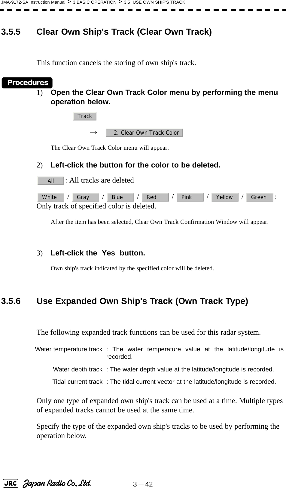 3－42JMA-9172-SA Instruction Manual &gt; 3.BASIC OPERATION &gt; 3.5  USE OWN SHIP&apos;S TRACK3.5.5 Clear Own Ship&apos;s Track (Clear Own Track)This function cancels the storing of own ship&apos;s track.Procedures1) Open the Clear Own Track Color menu by performing the menu operation below.→　The Clear Own Track Color menu will appear.2) Left-click the button for the color to be deleted.: All tracks are deleted /   /   /   /   /   /  : Only track of specified color is deleted.After the item has been selected, Clear Own Track Confirmation Window will appear.3) Left-click the  Yes  button.Own ship&apos;s track indicated by the specified color will be deleted. 3.5.6 Use Expanded Own Ship&apos;s Track (Own Track Type)The following expanded track functions can be used for this radar system.Only one type of expanded own ship&apos;s track can be used at a time. Multiple types of expanded tracks cannot be used at the same time.Specify the type of the expanded own ship&apos;s tracks to be used by performing the operation below.Water temperature track : The water temperature value at the latitude/longitude isrecorded.Water depth track : The water depth value at the latitude/longitude is recorded.Tidal current track : The tidal current vector at the latitude/longitude is recorded.Track2. Clear Own Track ColorAllWhite Gray Blue Red Pink Yellow Green