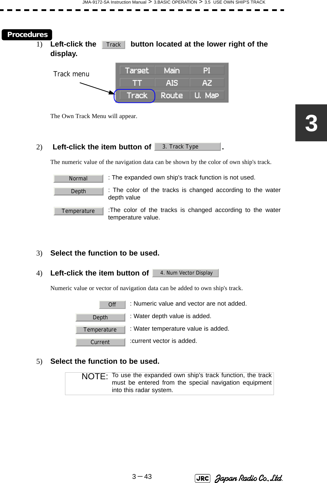 JMA-9172-SA Instruction Manual &gt; 3.BASIC OPERATION &gt; 3.5  USE OWN SHIP&apos;S TRACK3－433Procedures1) Left-click the     button located at the lower right of the display.The Own Track Menu will appear.2)  Left-click the item button of  .The numeric value of the navigation data can be shown by the color of own ship&apos;s track.3) Select the function to be used.4) Left-click the item button of Numeric value or vector of navigation data can be added to own ship&apos;s track.5) Select the function to be used. : The expanded own ship&apos;s track function is not used.  : The color of the tracks is changed according to the waterdepth value:The color of the tracks is changed according to the watertemperature value.: Numeric value and vector are not added.  : Water depth value is added.  : Water temperature value is added.:current vector is added.NOTE: To use the expanded own ship&apos;s track function, the trackmust be entered from the special navigation equipmentinto this radar system.TrackTrack menu3. Track TypeNormalDepthTemperature4. Num Vector DisplayOffDepthTemperatureCurrent