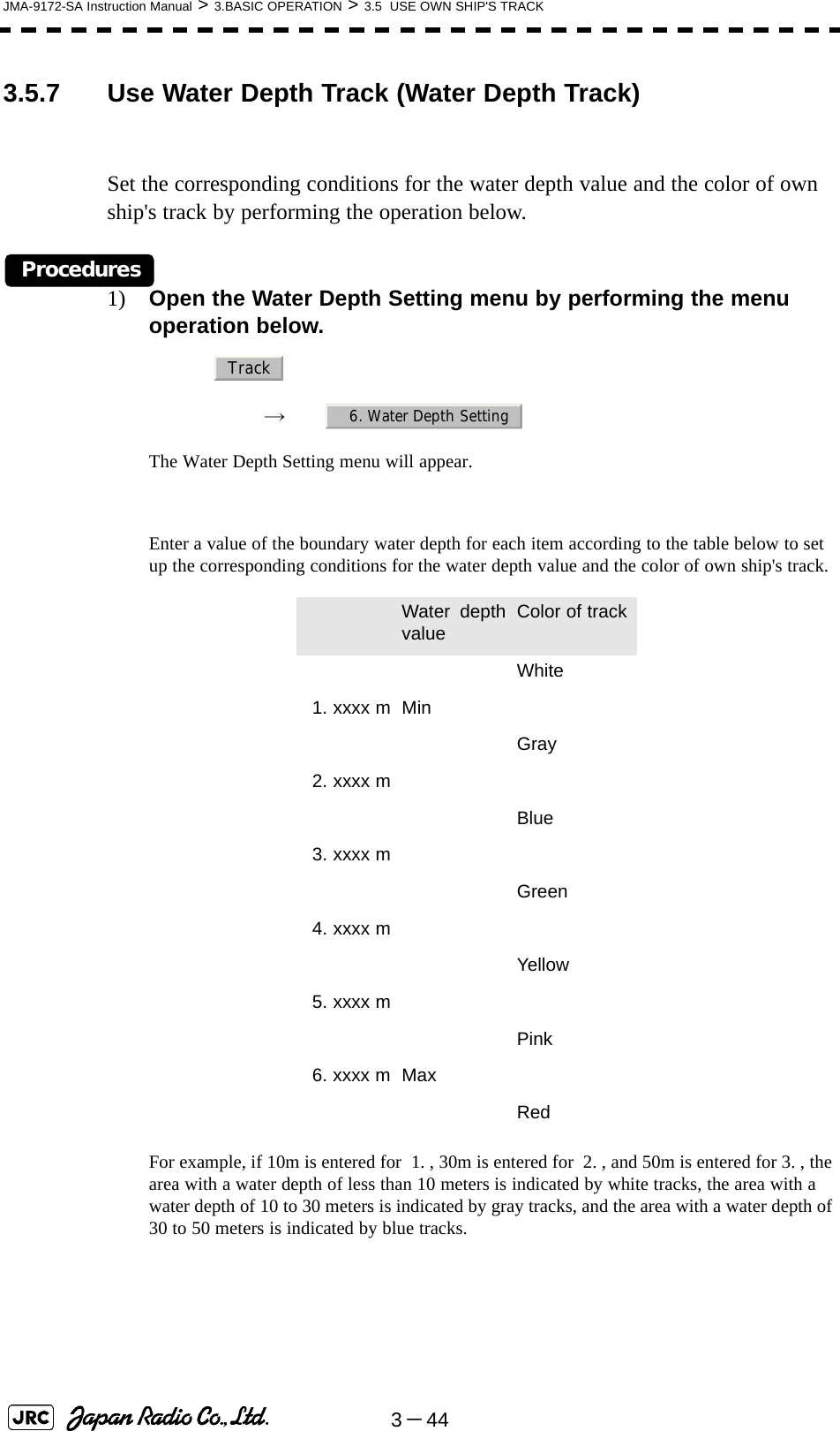 3－44JMA-9172-SA Instruction Manual &gt; 3.BASIC OPERATION &gt; 3.5  USE OWN SHIP&apos;S TRACK3.5.7 Use Water Depth Track (Water Depth Track)Set the corresponding conditions for the water depth value and the color of own ship&apos;s track by performing the operation below.Procedures1) Open the Water Depth Setting menu by performing the menu operation below.→　The Water Depth Setting menu will appear.Enter a value of the boundary water depth for each item according to the table below to set up the corresponding conditions for the water depth value and the color of own ship&apos;s track.For example, if 10m is entered for  1. , 30m is entered for  2. , and 50m is entered for 3. , the area with a water depth of less than 10 meters is indicated by white tracks, the area with a water depth of 10 to 30 meters is indicated by gray tracks, and the area with a water depth of 30 to 50 meters is indicated by blue tracks. Water depthvalue Color of trackWhite1. xxxx m MinGray2. xxxx mBlue3. xxxx mGreen4. xxxx mYellow5. xxxx mPink6. xxxx m MaxRedTrack6. Water Depth Setting