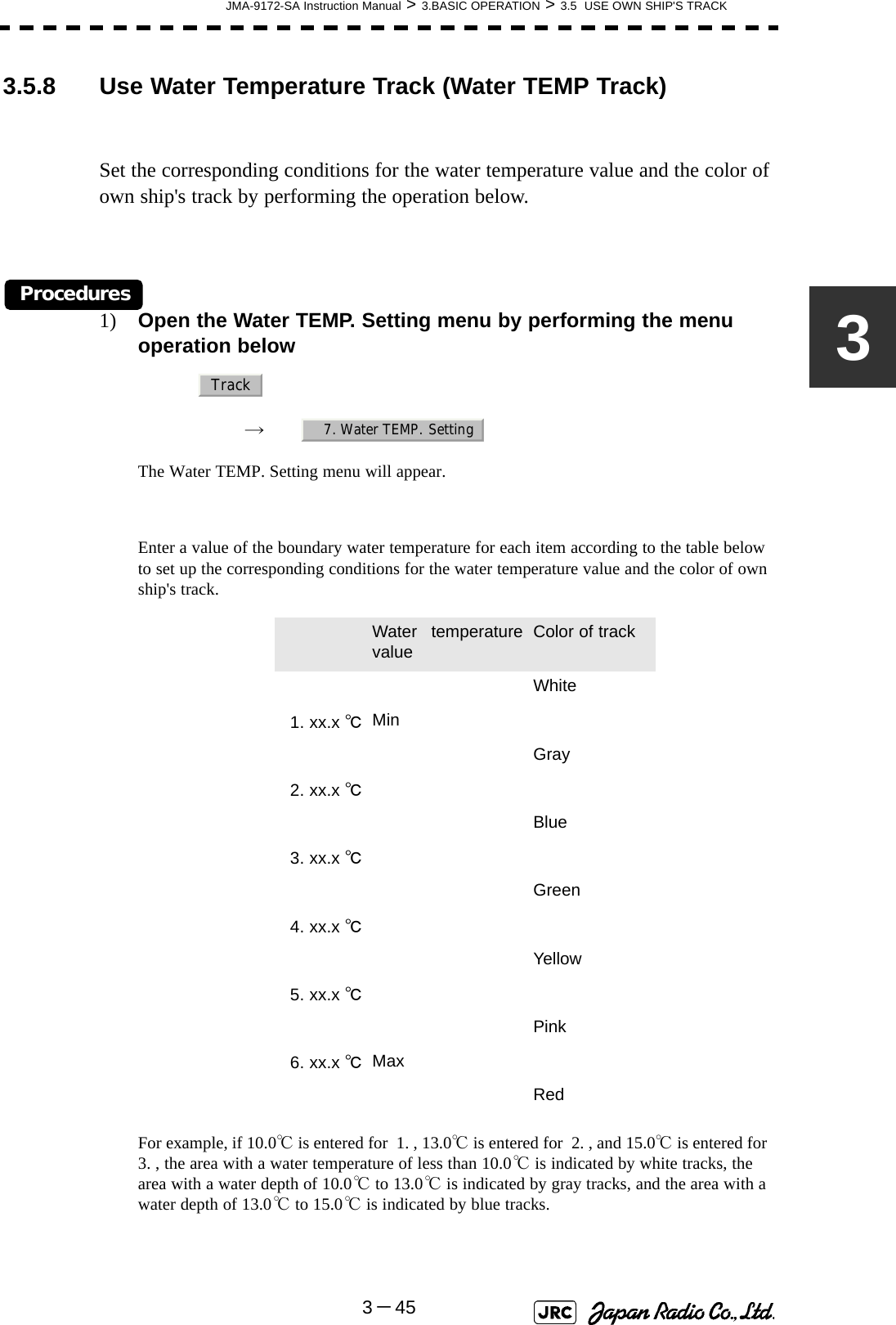 JMA-9172-SA Instruction Manual &gt; 3.BASIC OPERATION &gt; 3.5  USE OWN SHIP&apos;S TRACK3－4533.5.8 Use Water Temperature Track (Water TEMP Track)Set the corresponding conditions for the water temperature value and the color of own ship&apos;s track by performing the operation below.Procedures1) Open the Water TEMP. Setting menu by performing the menu operation below→　The Water TEMP. Setting menu will appear.Enter a value of the boundary water temperature for each item according to the table below to set up the corresponding conditions for the water temperature value and the color of own ship&apos;s track.For example, if 10.0℃ is entered for  1. , 13.0℃ is entered for  2. , and 15.0℃ is entered for  3. , the area with a water temperature of less than 10.0℃ is indicated by white tracks, the area with a water depth of 10.0℃ to 13.0℃ is indicated by gray tracks, and the area with a water depth of 13.0℃ to 15.0℃ is indicated by blue tracks. Water temperaturevalue Color of trackWhite1. xx.x ℃MinGray2. xx.x ℃Blue3. xx.x ℃Green4. xx.x ℃Yellow5. xx.x ℃Pink6. xx.x ℃MaxRedTrack7. Water TEMP. Setting