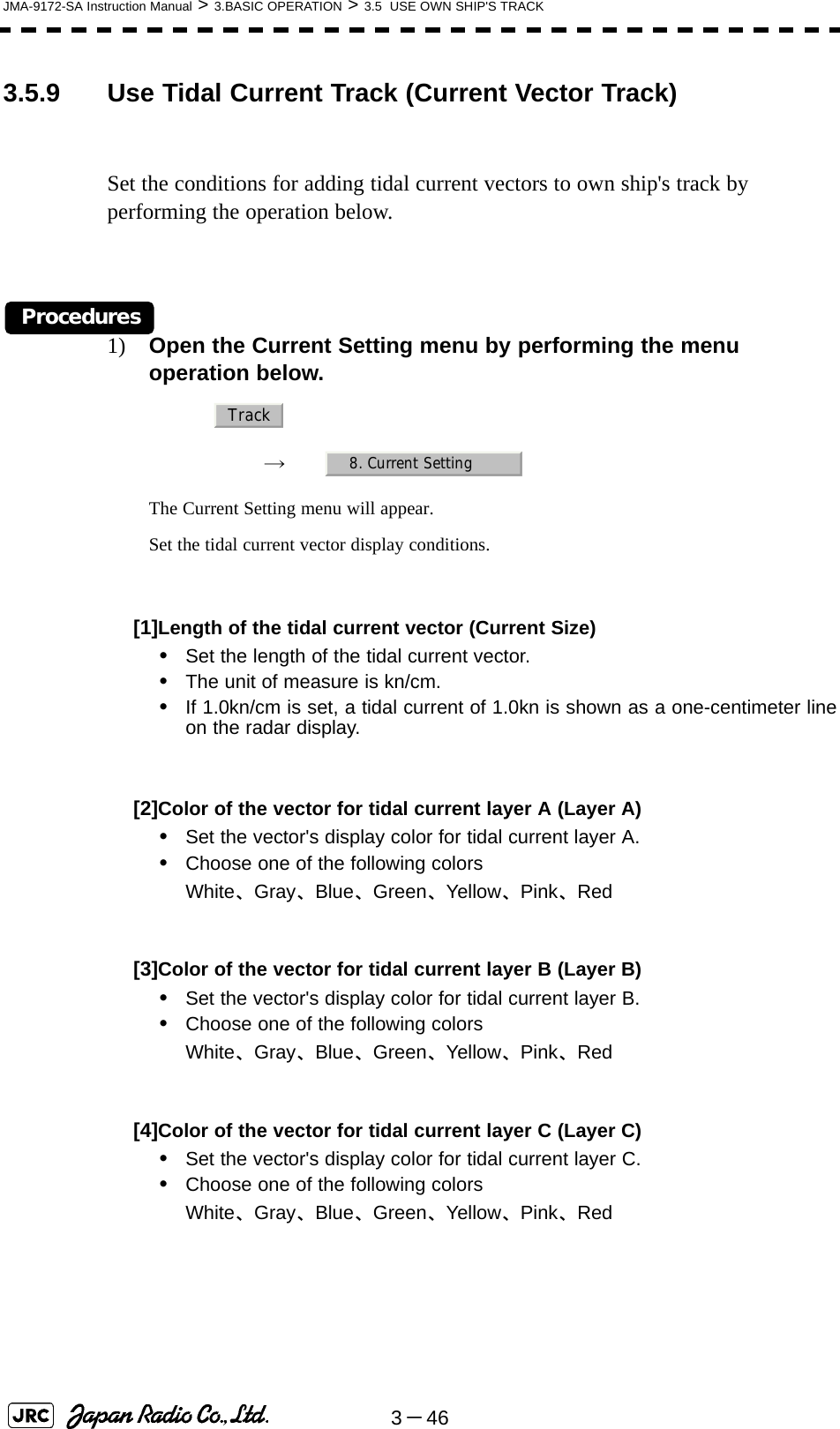 3－46JMA-9172-SA Instruction Manual &gt; 3.BASIC OPERATION &gt; 3.5  USE OWN SHIP&apos;S TRACK3.5.9 Use Tidal Current Track (Current Vector Track)Set the conditions for adding tidal current vectors to own ship&apos;s track by performing the operation below.Procedures1) Open the Current Setting menu by performing the menu operation below.→　The Current Setting menu will appear.Set the tidal current vector display conditions.[1]Length of the tidal current vector (Current Size)•Set the length of the tidal current vector.•The unit of measure is kn/cm.•If 1.0kn/cm is set, a tidal current of 1.0kn is shown as a one-centimeter lineon the radar display.[2]Color of the vector for tidal current layer A (Layer A)•Set the vector&apos;s display color for tidal current layer A.•Choose one of the following colorsWhite、Gray、Blue、Green、Yellow、Pink、Red[3]Color of the vector for tidal current layer B (Layer B)•Set the vector&apos;s display color for tidal current layer B.•Choose one of the following colorsWhite、Gray、Blue、Green、Yellow、Pink、Red[4]Color of the vector for tidal current layer C (Layer C)•Set the vector&apos;s display color for tidal current layer C.•Choose one of the following colorsWhite、Gray、Blue、Green、Yellow、Pink、Red Track8. Current Setting