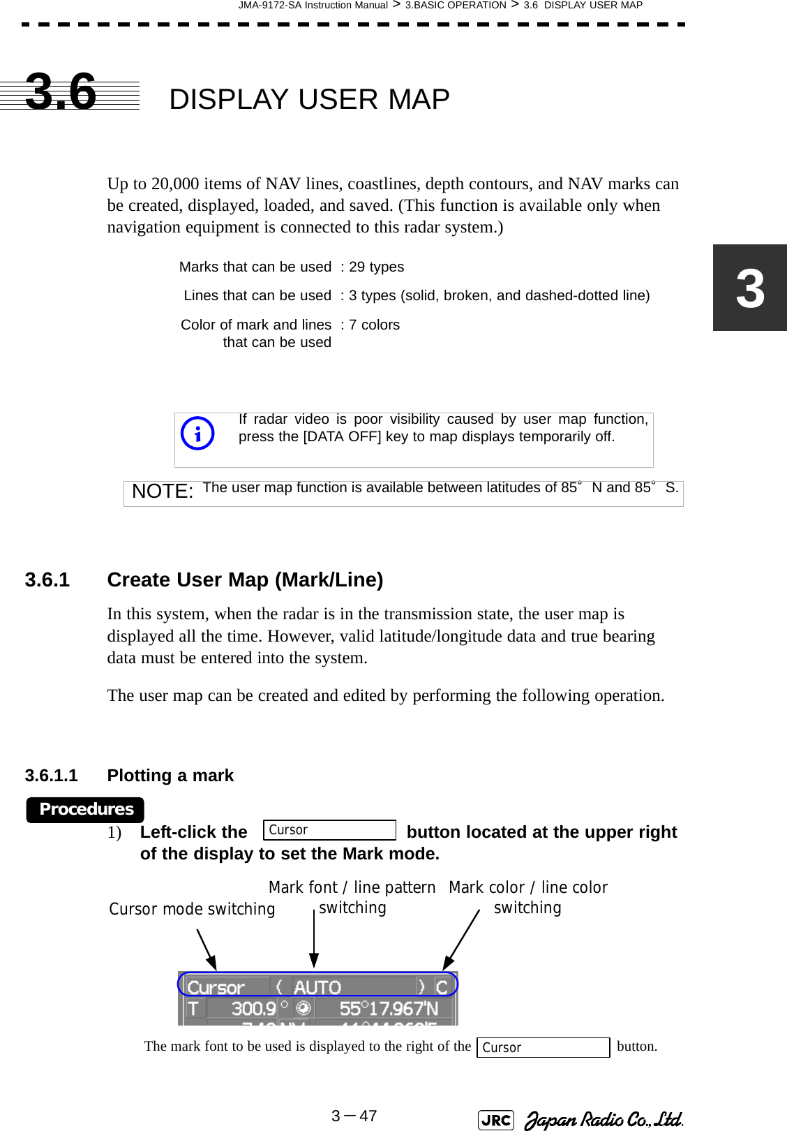JMA-9172-SA Instruction Manual &gt; 3.BASIC OPERATION &gt; 3.6  DISPLAY USER MAP3－4733.6 DISPLAY USER MAPUp to 20,000 items of NAV lines, coastlines, depth contours, and NAV marks can be created, displayed, loaded, and saved. (This function is available only when navigation equipment is connected to this radar system.)3.6.1 Create User Map (Mark/Line)In this system, when the radar is in the transmission state, the user map is displayed all the time. However, valid latitude/longitude data and true bearing data must be entered into the system.The user map can be created and edited by performing the following operation.3.6.1.1 Plotting a markProcedures1) Left-click the   button located at the upper right of the display to set the Mark mode. The mark font to be used is displayed to the right of the  button.Marks that can be used : 29 typesLines that can be used : 3 types (solid, broken, and dashed-dotted line)Color of mark and linesthat can be used : 7 colorsiIf radar video is poor visibility caused by user map function,press the [DATA OFF] key to map displays temporarily off.NOTE: The user map function is available between latitudes of 85°N and 85°S.CursorCursor mode switching Mark color / line color switchingMark font / line pattern switchingCursor