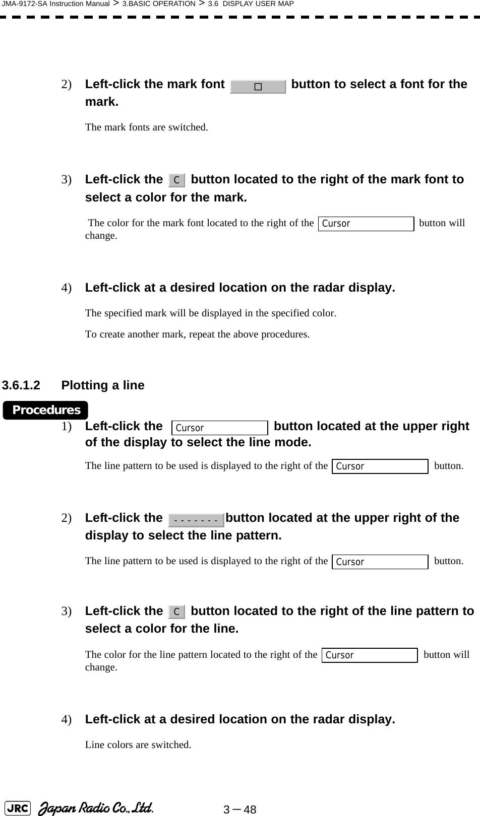 3－48JMA-9172-SA Instruction Manual &gt; 3.BASIC OPERATION &gt; 3.6  DISPLAY USER MAP2) Left-click the mark font   button to select a font for the mark.The mark fonts are switched.3) Left-click the   button located to the right of the mark font to select a color for the mark. The color for the mark font located to the right of the   button will change.4) Left-click at a desired location on the radar display.The specified mark will be displayed in the specified color.To create another mark, repeat the above procedures. 3.6.1.2 Plotting a lineProcedures1) Left-click the    button located at the upper right of the display to select the line mode.The line pattern to be used is displayed to the right of the   button.2) Left-click the  button located at the upper right of the display to select the line pattern.The line pattern to be used is displayed to the right of the   button.3) Left-click the   button located to the right of the line pattern to select a color for the line.The color for the line pattern located to the right of the   button will change.4) Left-click at a desired location on the radar display.Line colors are switched. □CCursorCursorCursor-------CursorCCursor