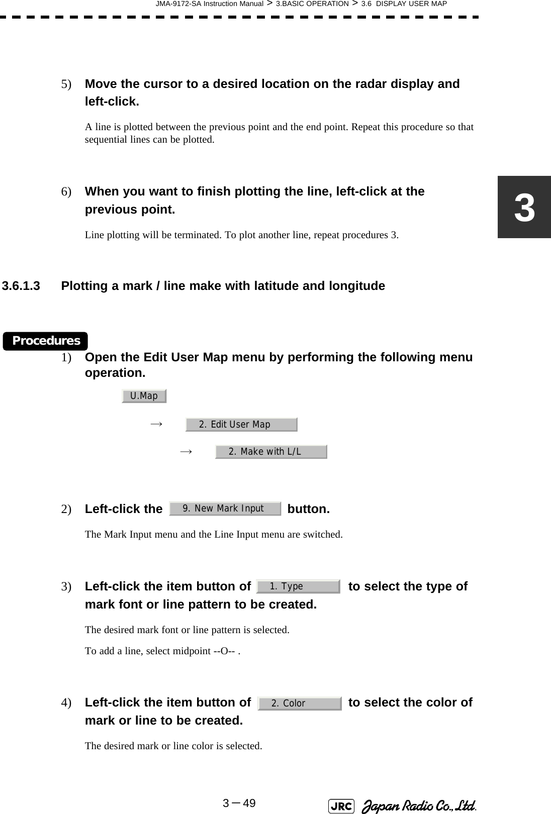 JMA-9172-SA Instruction Manual &gt; 3.BASIC OPERATION &gt; 3.6  DISPLAY USER MAP3－4935) Move the cursor to a desired location on the radar display and left-click.A line is plotted between the previous point and the end point. Repeat this procedure so that sequential lines can be plotted.6) When you want to finish plotting the line, left-click at the previous point.Line plotting will be terminated. To plot another line, repeat procedures 3. 3.6.1.3 Plotting a mark / line make with latitude and longitudeProcedures1) Open the Edit User Map menu by performing the following menu operation.→　→　2) Left-click the   button.The Mark Input menu and the Line Input menu are switched.3) Left-click the item button of   to select the type of mark font or line pattern to be created.The desired mark font or line pattern is selected.To add a line, select midpoint --O-- .4) Left-click the item button of   to select the color of mark or line to be created.The desired mark or line color is selected.U.Map2. Edit User Map2. Make with L/L9. New Mark Input1. Type2. Color