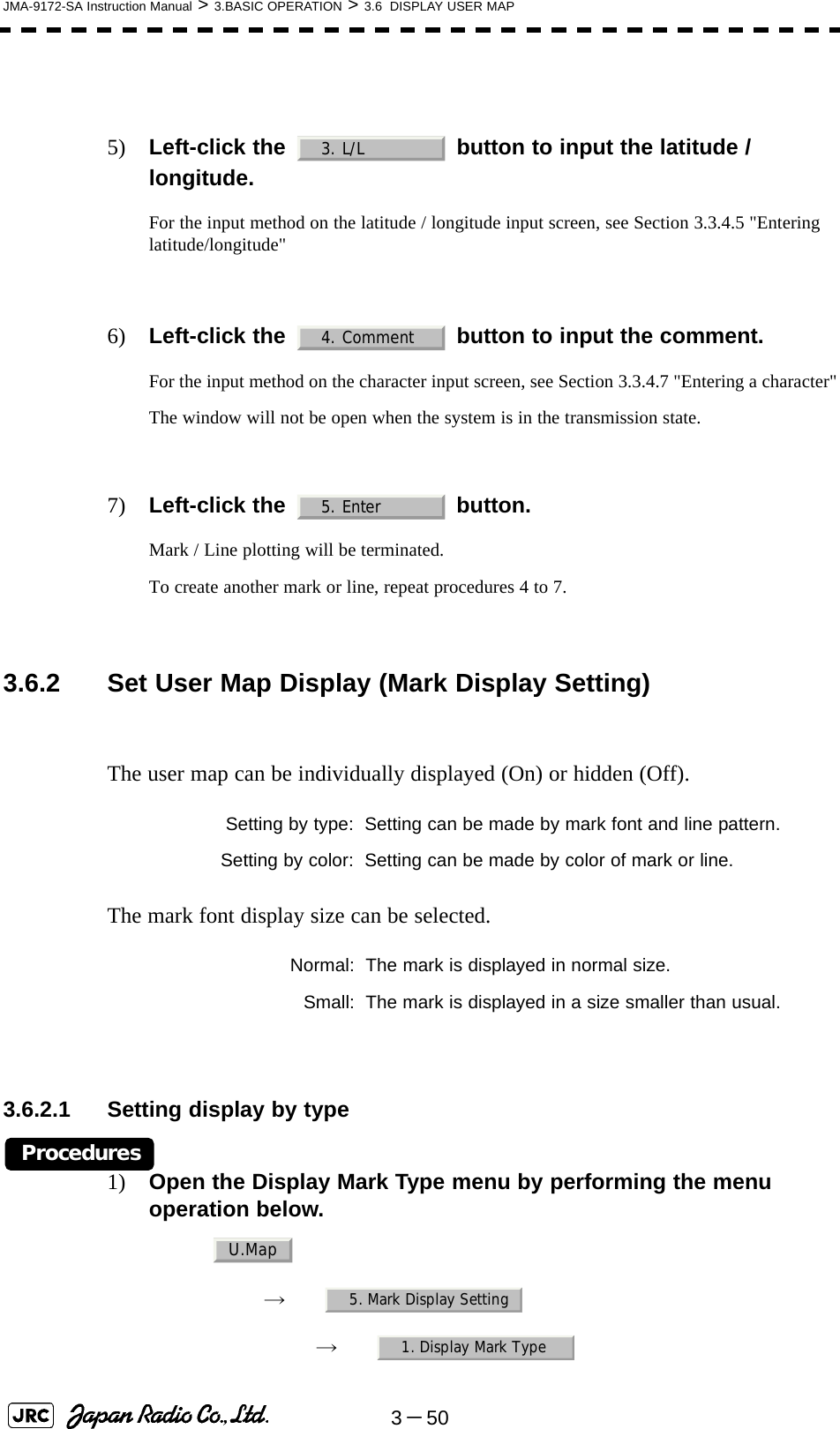 3－50JMA-9172-SA Instruction Manual &gt; 3.BASIC OPERATION &gt; 3.6  DISPLAY USER MAP5) Left-click the   button to input the latitude / longitude.For the input method on the latitude / longitude input screen, see Section 3.3.4.5 &quot;Entering latitude/longitude&quot;6) Left-click the   button to input the comment.For the input method on the character input screen, see Section 3.3.4.7 &quot;Entering a character&quot;The window will not be open when the system is in the transmission state.7) Left-click the   button.Mark / Line plotting will be terminated.To create another mark or line, repeat procedures 4 to 7. 3.6.2 Set User Map Display (Mark Display Setting)The user map can be individually displayed (On) or hidden (Off).The mark font display size can be selected.3.6.2.1 Setting display by typeProcedures1) Open the Display Mark Type menu by performing the menu operation below.→　→　Setting by type: Setting can be made by mark font and line pattern.Setting by color: Setting can be made by color of mark or line.Normal: The mark is displayed in normal size.Small: The mark is displayed in a size smaller than usual.3. L/L4. Comment5. EnterU.Map5. Mark Display Setting1. Display Mark Type