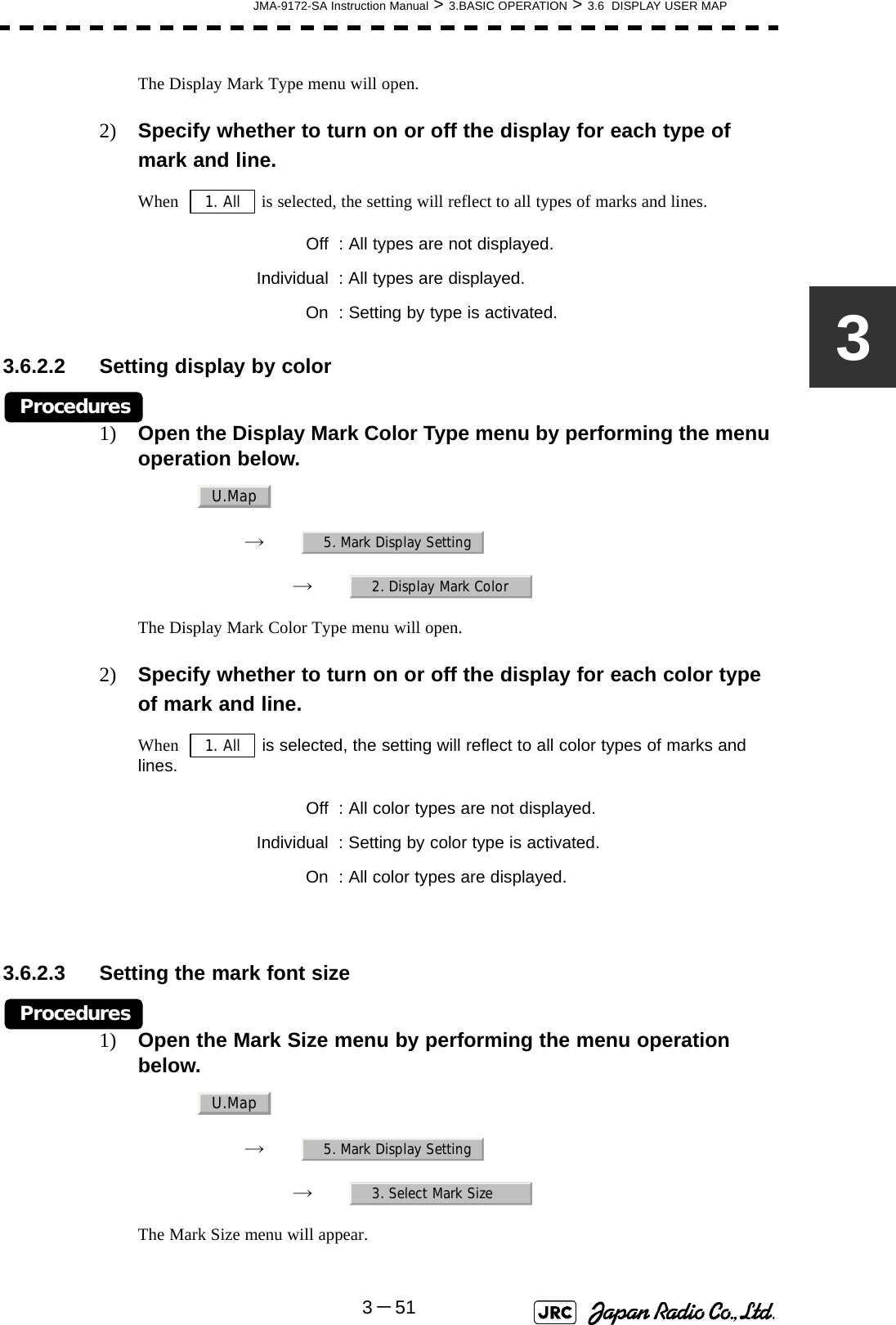 JMA-9172-SA Instruction Manual &gt; 3.BASIC OPERATION &gt; 3.6  DISPLAY USER MAP3－513The Display Mark Type menu will open.2) Specify whether to turn on or off the display for each type of mark and line.When    is selected, the setting will reflect to all types of marks and lines.3.6.2.2 Setting display by colorProcedures1) Open the Display Mark Color Type menu by performing the menu operation below.→　→　The Display Mark Color Type menu will open.2) Specify whether to turn on or off the display for each color type of mark and line.When    is selected, the setting will reflect to all color types of marks and lines. 3.6.2.3 Setting the mark font sizeProcedures1) Open the Mark Size menu by performing the menu operation below.→　→　The Mark Size menu will appear.Off : All types are not displayed.Individual : All types are displayed.On : Setting by type is activated.Off : All color types are not displayed.Individual : Setting by color type is activated.On : All color types are displayed.1. AllU.Map5. Mark Display Setting2. Display Mark Color1. AllU.Map5. Mark Display Setting3. Select Mark Size