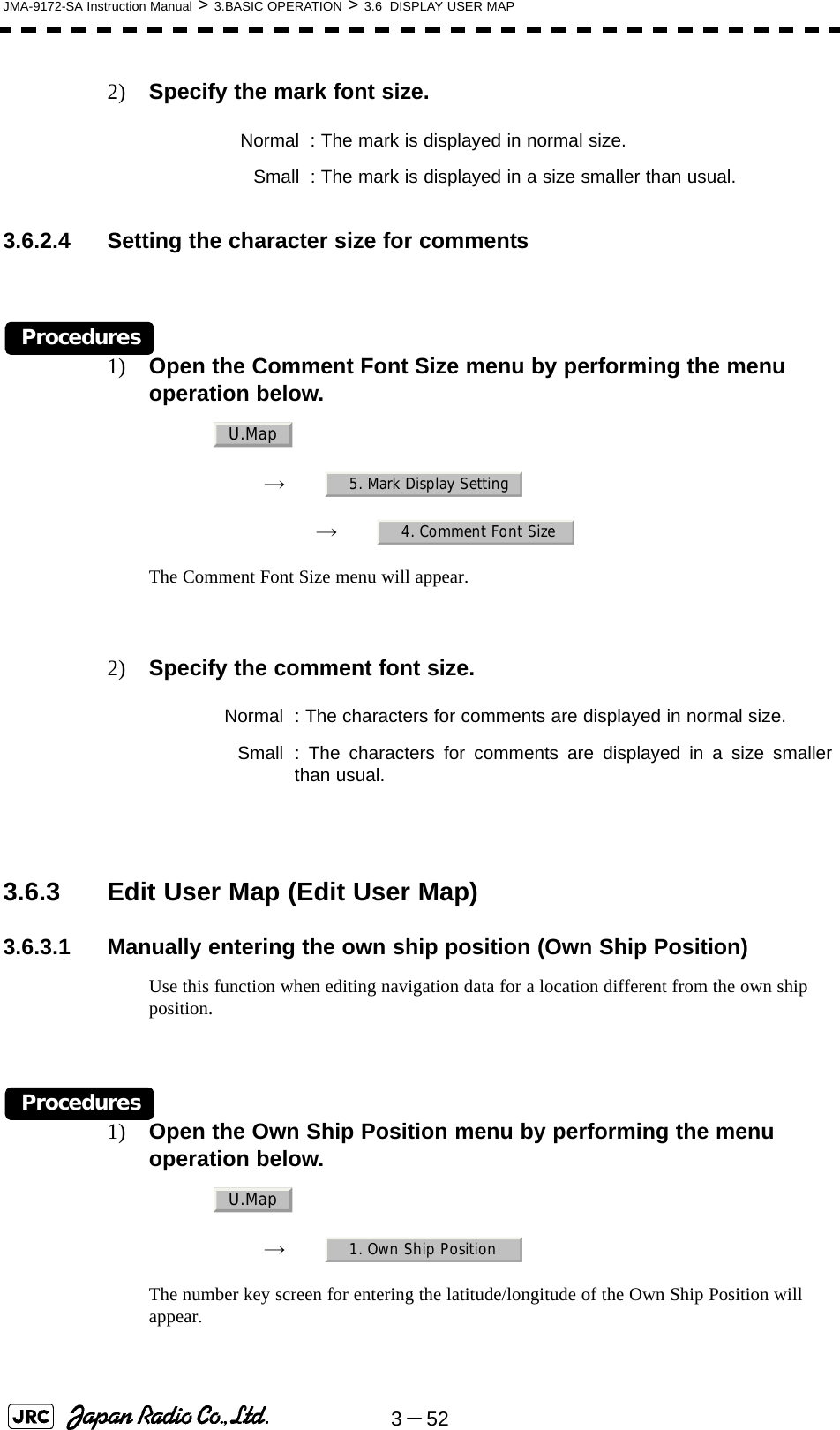 3－52JMA-9172-SA Instruction Manual &gt; 3.BASIC OPERATION &gt; 3.6  DISPLAY USER MAP2) Specify the mark font size.3.6.2.4 Setting the character size for commentsProcedures1) Open the Comment Font Size menu by performing the menu operation below.→　→　The Comment Font Size menu will appear.2) Specify the comment font size. 3.6.3 Edit User Map (Edit User Map)3.6.3.1 Manually entering the own ship position (Own Ship Position)Use this function when editing navigation data for a location different from the own ship position.Procedures1) Open the Own Ship Position menu by performing the menu operation below.→　The number key screen for entering the latitude/longitude of the Own Ship Position will appear. Normal : The mark is displayed in normal size. Small : The mark is displayed in a size smaller than usual. Normal : The characters for comments are displayed in normal size. Small : The characters for comments are displayed in a size smallerthan usual.U.Map5. Mark Display Setting4. Comment Font SizeU.Map1. Own Ship Position