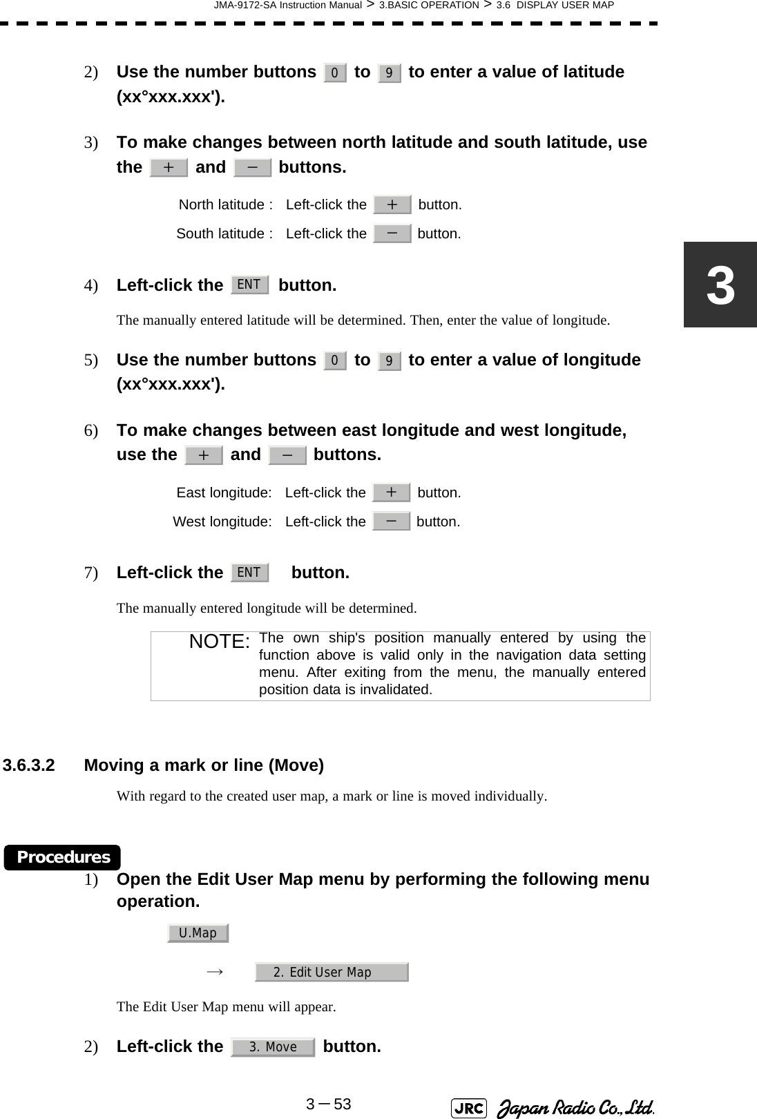JMA-9172-SA Instruction Manual &gt; 3.BASIC OPERATION &gt; 3.6  DISPLAY USER MAP3－5332) Use the number buttons   to   to enter a value of latitude (xx°xxx.xxx&apos;).3) To make changes between north latitude and south latitude, use the   and   buttons.4) Left-click the   button.The manually entered latitude will be determined. Then, enter the value of longitude.5) Use the number buttons   to   to enter a value of longitude (xx°xxx.xxx&apos;).6) To make changes between east longitude and west longitude, use the   and   buttons.7) Left-click the   button.The manually entered longitude will be determined. 3.6.3.2 Moving a mark or line (Move)With regard to the created user map, a mark or line is moved individually.Procedures1) Open the Edit User Map menu by performing the following menu operation.→　The Edit User Map menu will appear.2) Left-click the   button.North latitude :  Left-click the   button.South latitude :  Left-click the   button.East longitude:  Left-click the   button.West longitude:  Left-click the   button.NOTE: The own ship&apos;s position manually entered by using thefunction above is valid only in the navigation data settingmenu. After exiting from the menu, the manually enteredposition data is invalidated.09＋ －＋－ENT09＋ －＋－ENTU.Map2. Edit User Map3. Move