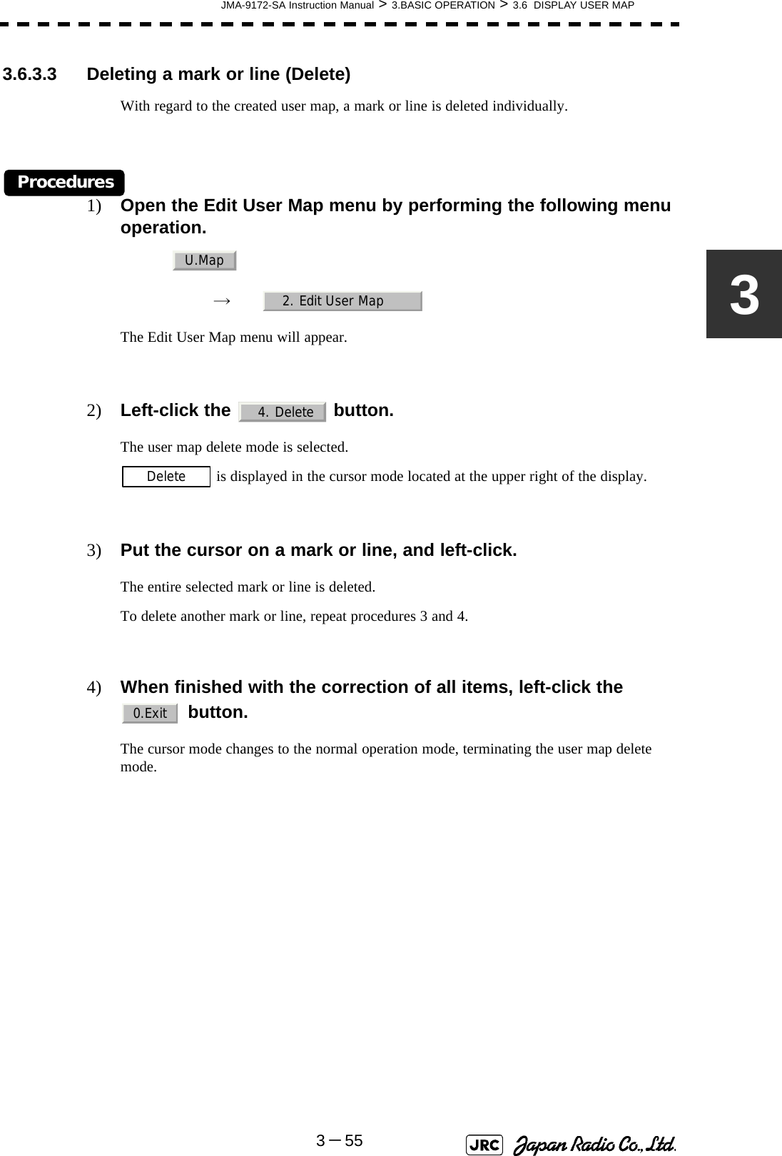 JMA-9172-SA Instruction Manual &gt; 3.BASIC OPERATION &gt; 3.6  DISPLAY USER MAP3－5533.6.3.3 Deleting a mark or line (Delete)With regard to the created user map, a mark or line is deleted individually.Procedures1) Open the Edit User Map menu by performing the following menu operation.→　The Edit User Map menu will appear.2) Left-click the   button.The user map delete mode is selected. is displayed in the cursor mode located at the upper right of the display.3) Put the cursor on a mark or line, and left-click.The entire selected mark or line is deleted.To delete another mark or line, repeat procedures 3 and 4.4) When finished with the correction of all items, left-click the  button.The cursor mode changes to the normal operation mode, terminating the user map delete mode. U.Map2. Edit User Map4. DeleteDelete0.Exit