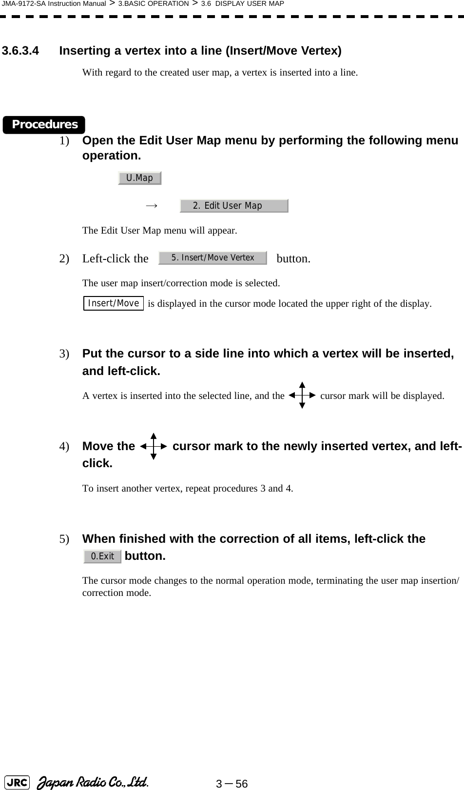 3－56JMA-9172-SA Instruction Manual &gt; 3.BASIC OPERATION &gt; 3.6  DISPLAY USER MAP3.6.3.4 Inserting a vertex into a line (Insert/Move Vertex)With regard to the created user map, a vertex is inserted into a line.Procedures1) Open the Edit User Map menu by performing the following menu operation.→　The Edit User Map menu will appear.2) Left-click the button.The user map insert/correction mode is selected. is displayed in the cursor mode located the upper right of the display.3) Put the cursor to a side line into which a vertex will be inserted, and left-click.A vertex is inserted into the selected line, and the   cursor mark will be displayed.4) Move the   cursor mark to the newly inserted vertex, and left-click.To insert another vertex, repeat procedures 3 and 4.5) When finished with the correction of all items, left-click the button.The cursor mode changes to the normal operation mode, terminating the user map insertion/correction mode.U.Map2. Edit User Map5. Insert/Move VertexInsert/Move0.Exit