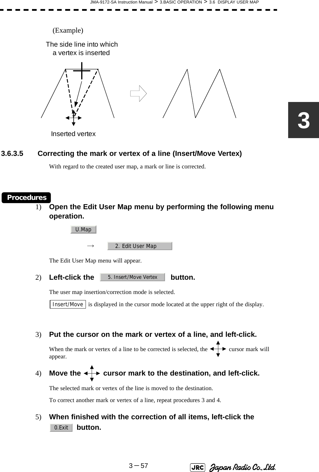 JMA-9172-SA Instruction Manual &gt; 3.BASIC OPERATION &gt; 3.6  DISPLAY USER MAP3－573(Example)3.6.3.5  Correcting the mark or vertex of a line (Insert/Move Vertex)With regard to the created user map, a mark or line is corrected.Procedures1) Open the Edit User Map menu by performing the following menu operation.→　The Edit User Map menu will appear.2) Left-click the button.The user map insertion/correction mode is selected. is displayed in the cursor mode located at the upper right of the display.3) Put the cursor on the mark or vertex of a line, and left-click.When the mark or vertex of a line to be corrected is selected, the   cursor mark will appear.4) Move the   cursor mark to the destination, and left-click.The selected mark or vertex of the line is moved to the destination.To correct another mark or vertex of a line, repeat procedures 3 and 4.5) When finished with the correction of all items, left-click the   button.The side line into which a vertex is insertedInserted vertexU.Map2. Edit User Map5. Insert/Move VertexInsert/Move0.Exit