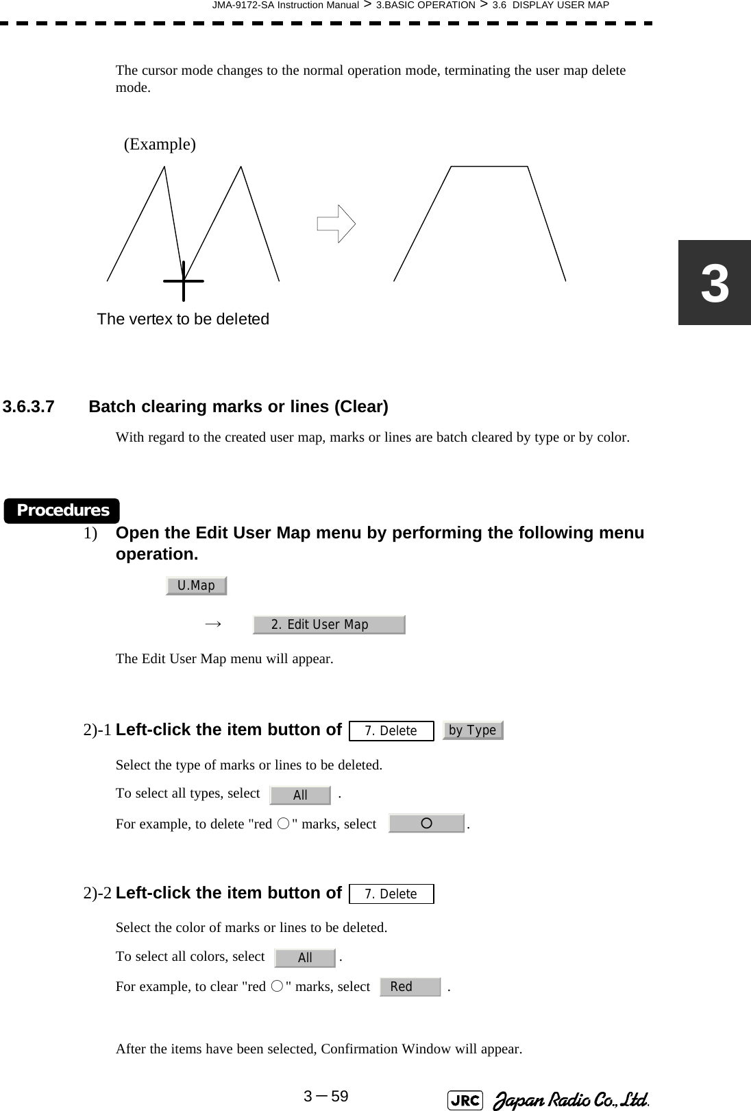 JMA-9172-SA Instruction Manual &gt; 3.BASIC OPERATION &gt; 3.6  DISPLAY USER MAP3－593The cursor mode changes to the normal operation mode, terminating the user map delete mode.(Example) 3.6.3.7  Batch clearing marks or lines (Clear)With regard to the created user map, marks or lines are batch cleared by type or by color.Procedures1) Open the Edit User Map menu by performing the following menu operation.→　The Edit User Map menu will appear.2)-1 Left-click the item button of   Select the type of marks or lines to be deleted.To select all types, select    .For example, to delete &quot;red ○&quot; marks, select   .2)-2 Left-click the item button of   Select the color of marks or lines to be deleted.To select all colors, select   .For example, to clear &quot;red ○&quot; marks, select    .After the items have been selected, Confirmation Window will appear.The vertex to be deletedU.Map2. Edit User Map7. Delete by TypeAll○7. DeleteAllRed