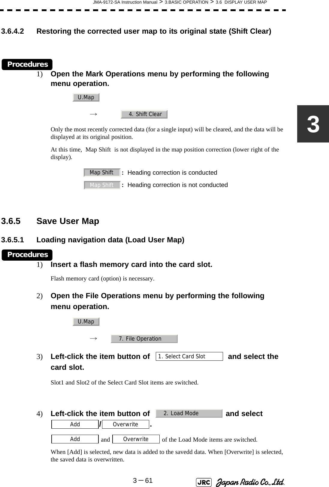 JMA-9172-SA Instruction Manual &gt; 3.BASIC OPERATION &gt; 3.6  DISPLAY USER MAP3－6133.6.4.2 Restoring the corrected user map to its original state (Shift Clear)Procedures1) Open the Mark Operations menu by performing the following menu operation.→　Only the most recently corrected data (for a single input) will be cleared, and the data will be displayed at its original position.At this time,  Map Shift  is not displayed in the map position correction (lower right of the display). 3.6.5 Save User Map3.6.5.1 Loading navigation data (Load User Map)Procedures1) Insert a flash memory card into the card slot.Flash memory card (option) is necessary.2) Open the File Operations menu by performing the following menu operation.→　3) Left-click the item button of     and select the card slot.Slot1 and Slot2 of the Select Card Slot items are switched.4) Left-click the item button of    and select /. and   of the Load Mode items are switched.When [Add] is selected, new data is added to the savedd data. When [Overwrite] is selected, the saved data is overwritten.:Heading correction is conducted:Heading correction is not conductedU.Map4. Shift ClearMap ShiftMap Shift U.Map7. File Operation1. Select Card Slot2. Load ModeAddOverwriteAddOverwrite